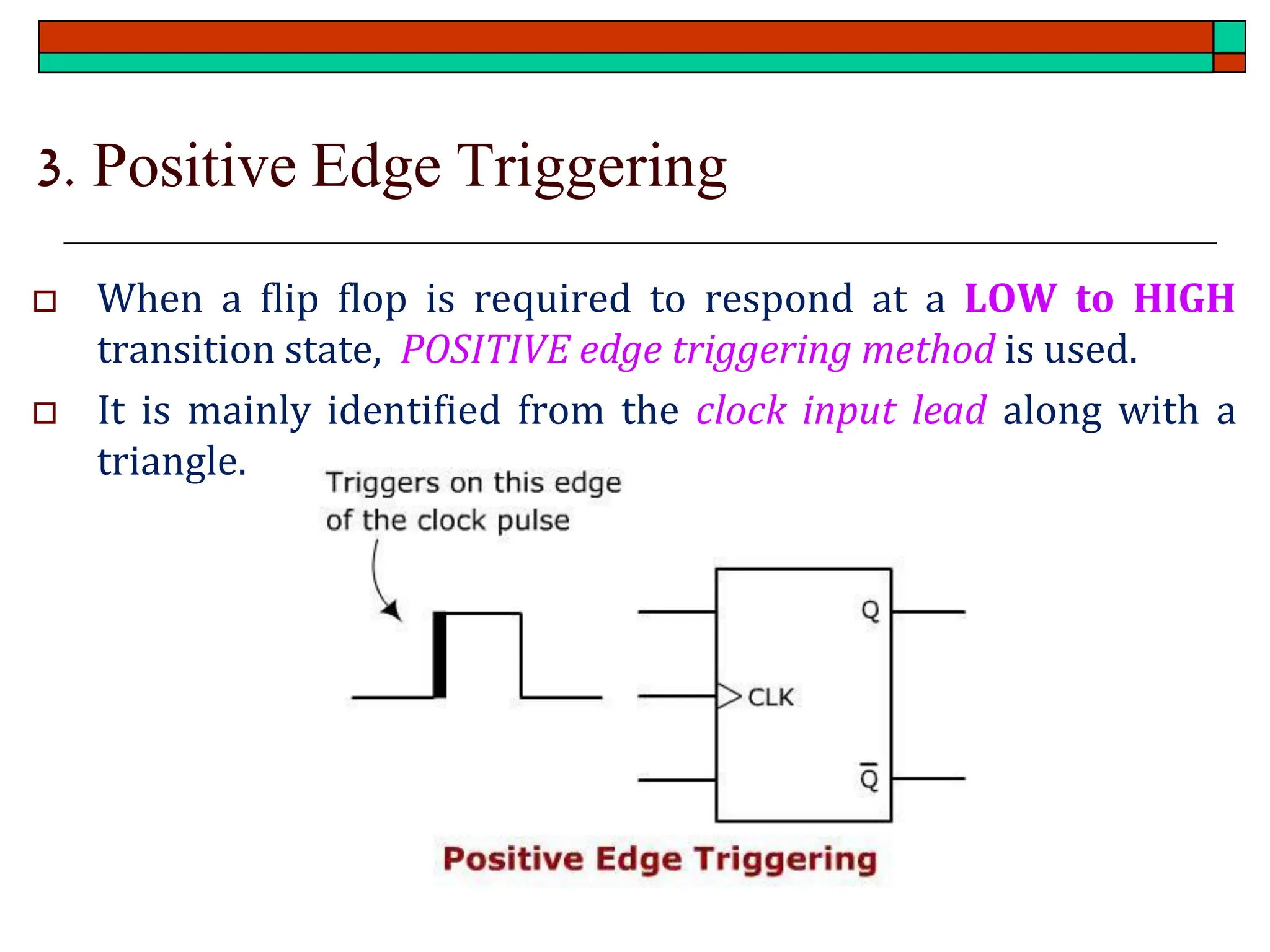 3. Positive Edge Triggering
 When a flip flop is required to respond at a LOW to HIGH
transition state, POSITIVE edge triggering method is used.
 It is mainly identified from the clock input lead along with a
triangle.
 
