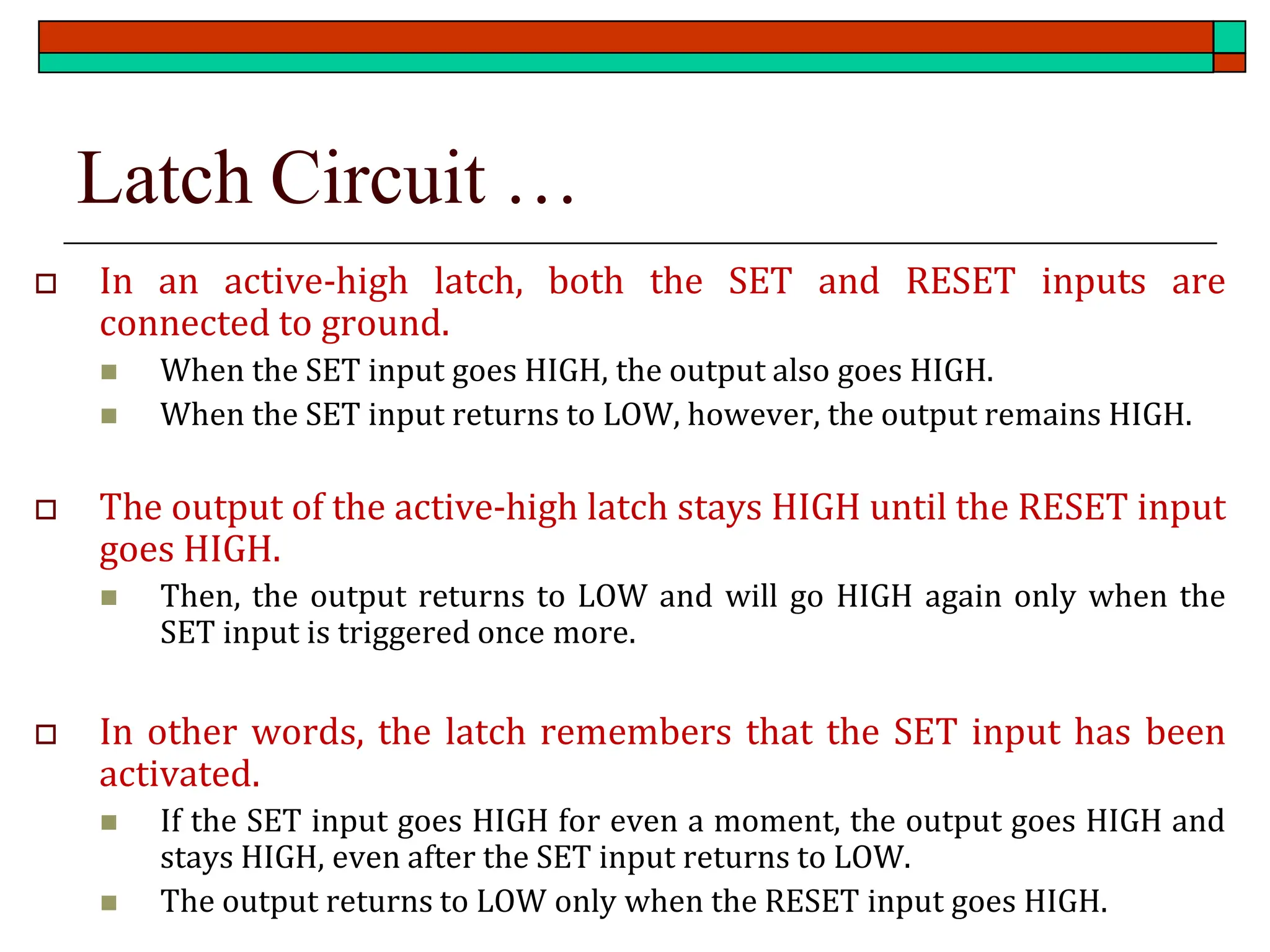 Latch Circuit …
 In an active-high latch, both the SET and RESET inputs are
connected to ground.
◼ When the SET input goes HIGH, the output also goes HIGH.
◼ When the SET input returns to LOW, however, the output remains HIGH.
 The output of the active-high latch stays HIGH until the RESET input
goes HIGH.
◼ Then, the output returns to LOW and will go HIGH again only when the
SET input is triggered once more.
 In other words, the latch remembers that the SET input has been
activated.
◼ If the SET input goes HIGH for even a moment, the output goes HIGH and
stays HIGH, even after the SET input returns to LOW.
◼ The output returns to LOW only when the RESET input goes HIGH.
 
