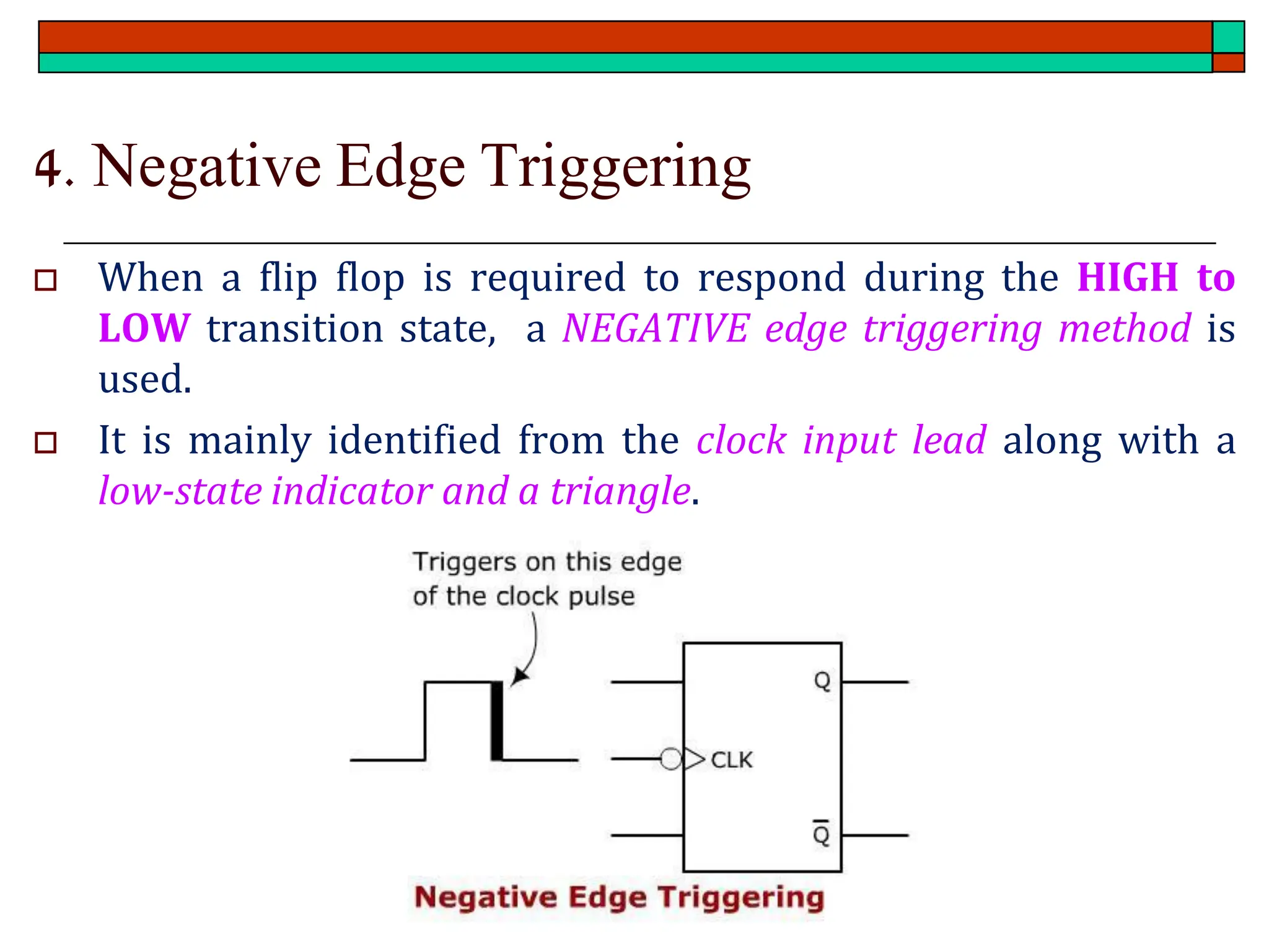 4. Negative Edge Triggering
 When a flip flop is required to respond during the HIGH to
LOW transition state, a NEGATIVE edge triggering method is
used.
 It is mainly identified from the clock input lead along with a
low-state indicator and a triangle.
 