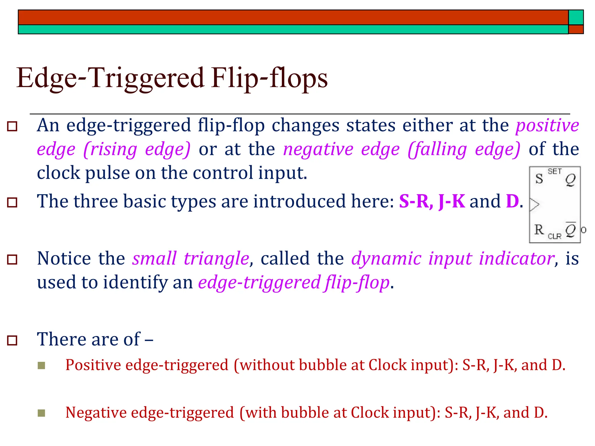 Edge-Triggered Flip-flops
 An edge-triggered flip-flop changes states either at the positive
edge (rising edge) or at the negative edge (falling edge) of the
clock pulse on the control input.
 The three basic types are introduced here: S-R, J-K and D.
 Notice the small triangle, called the dynamic input indicator, is
used to identify an edge-triggered flip-flop.
 There are of –
◼ Positive edge-triggered (without bubble at Clock input): S-R, J-K, and D.
◼ Negative edge-triggered (with bubble at Clock input): S-R, J-K, and D.
 