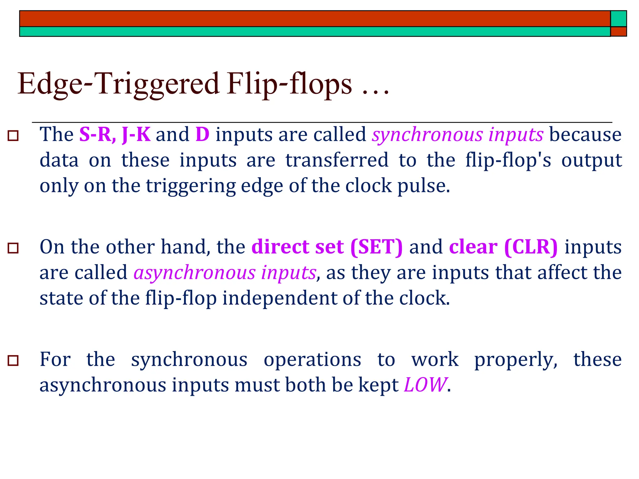 Edge-Triggered Flip-flops …
 The S-R, J-K and D inputs are called synchronous inputs because
data on these inputs are transferred to the flip-flop's output
only on the triggering edge of the clock pulse.
 On the other hand, the direct set (SET) and clear (CLR) inputs
are called asynchronous inputs, as they are inputs that affect the
state of the flip-flop independent of the clock.
 For the synchronous operations to work properly, these
asynchronous inputs must both be kept LOW.
 