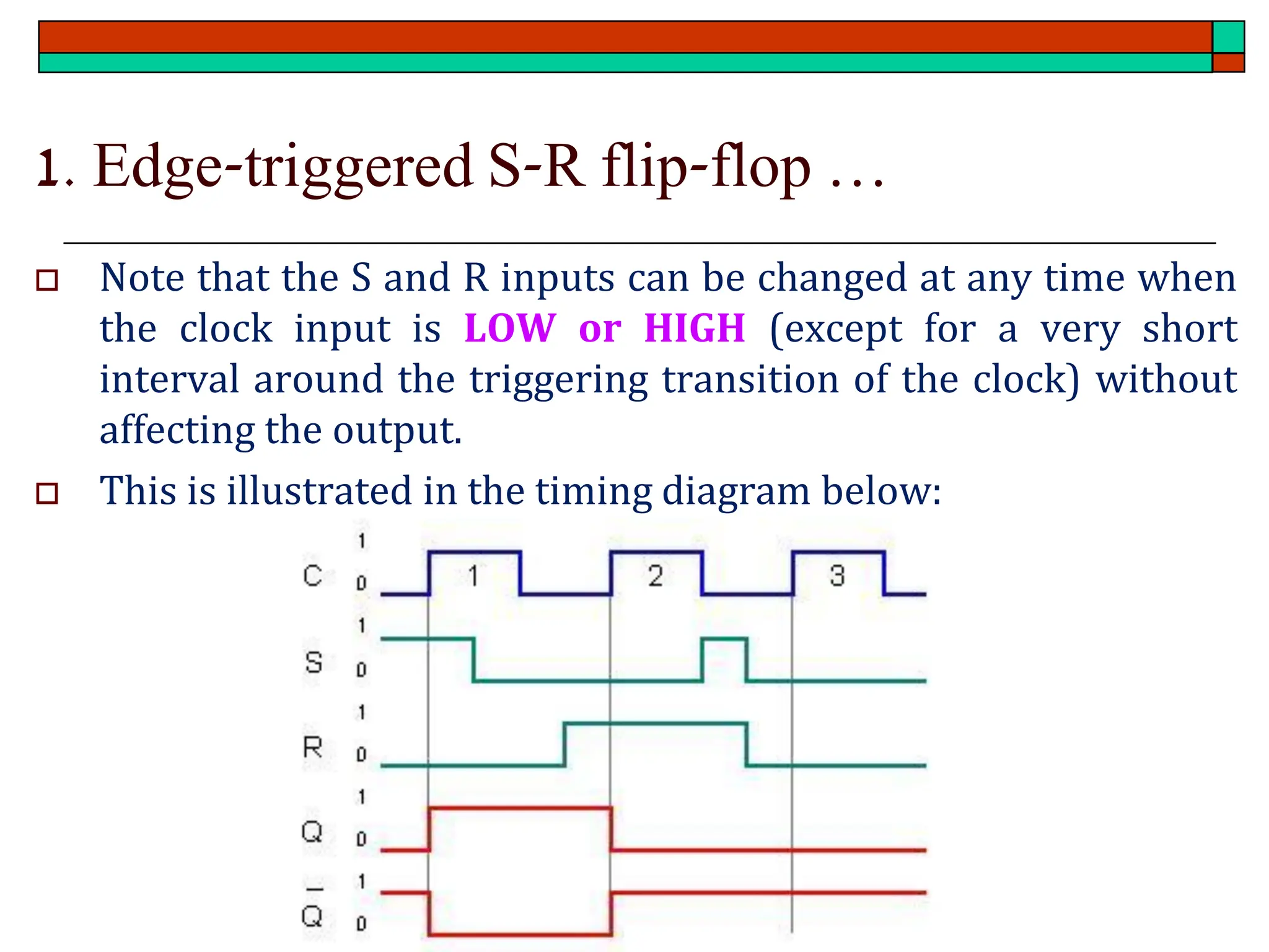 1. Edge-triggered S-R flip-flop …
 Note that the S and R inputs can be changed at any time when
the clock input is LOW or HIGH (except for a very short
interval around the triggering transition of the clock) without
affecting the output.
 This is illustrated in the timing diagram below:
 