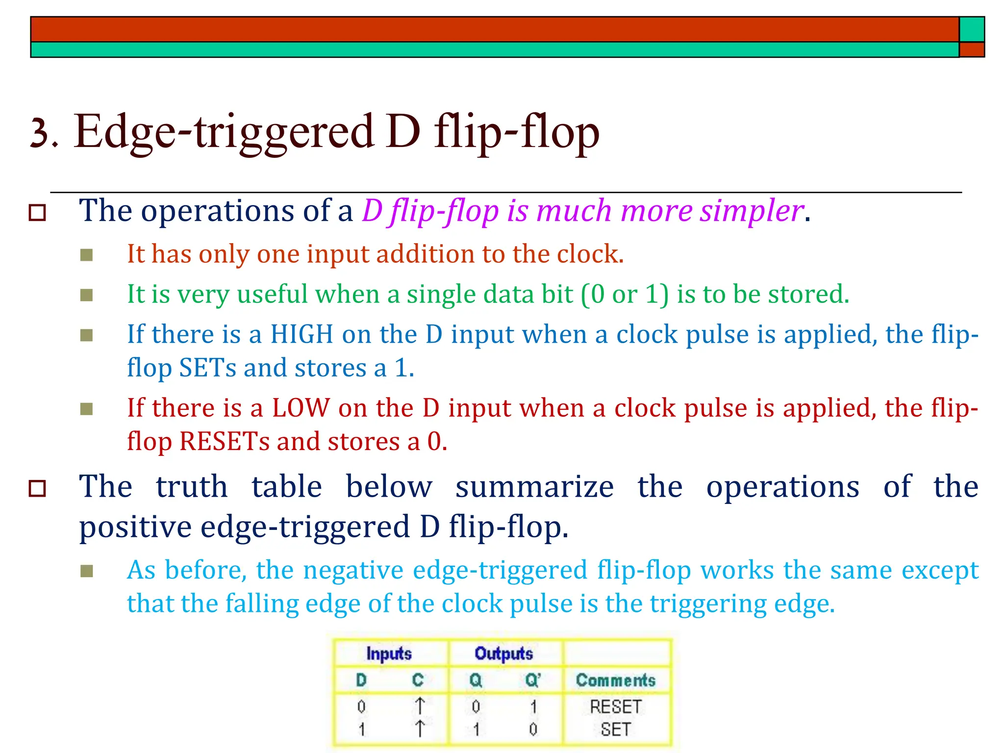 3. Edge-triggered D flip-flop
 The operations of a D flip-flop is much more simpler.
◼ It has only one input addition to the clock.
◼ It is very useful when a single data bit (0 or 1) is to be stored.
◼ If there is a HIGH on the D input when a clock pulse is applied, the flip-
flop SETs and stores a 1.
◼ If there is a LOW on the D input when a clock pulse is applied, the flip-
flop RESETs and stores a 0.
 The truth table below summarize the operations of the
positive edge-triggered D flip-flop.
◼ As before, the negative edge-triggered flip-flop works the same except
that the falling edge of the clock pulse is the triggering edge.
 