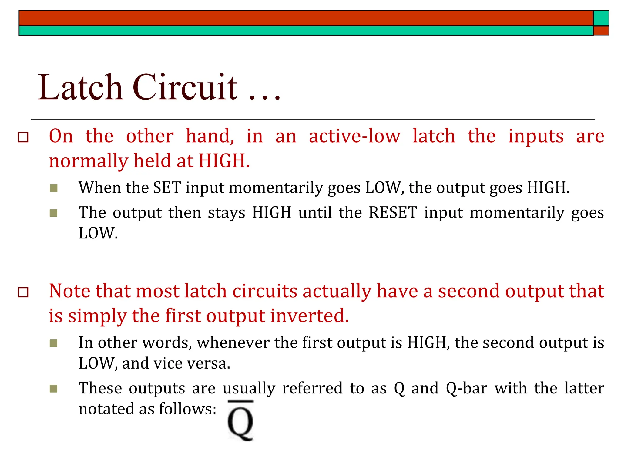 Latch Circuit …
 On the other hand, in an active-low latch the inputs are
normally held at HIGH.
◼ When the SET input momentarily goes LOW, the output goes HIGH.
◼ The output then stays HIGH until the RESET input momentarily goes
LOW.
 Note that most latch circuits actually have a second output that
is simply the first output inverted.
◼ In other words, whenever the first output is HIGH, the second output is
LOW, and vice versa.
◼ These outputs are usually referred to as Q and Q-bar with the latter
notated as follows:
 