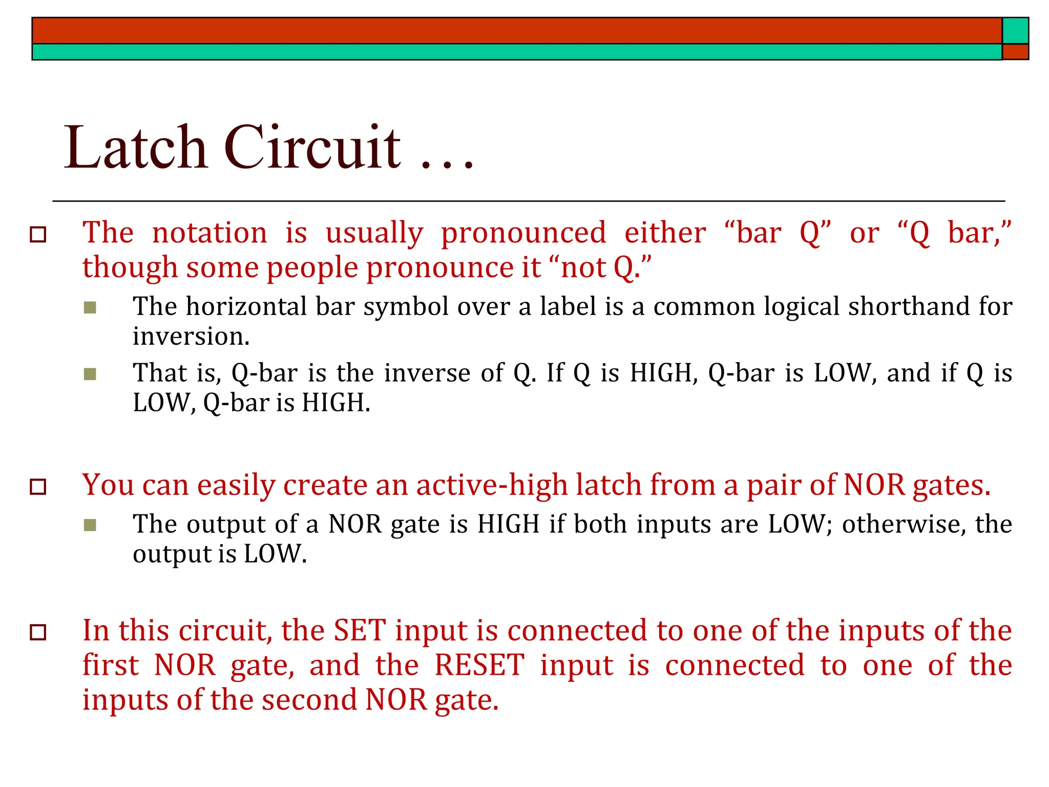 Latch Circuit …
 The notation is usually pronounced either “bar Q” or “Q bar,”
though some people pronounce it “not Q.”
◼ The horizontal bar symbol over a label is a common logical shorthand for
inversion.
◼ That is, Q-bar is the inverse of Q. If Q is HIGH, Q-bar is LOW, and if Q is
LOW, Q-bar is HIGH.
 You can easily create an active-high latch from a pair of NOR gates.
◼ The output of a NOR gate is HIGH if both inputs are LOW; otherwise, the
output is LOW.
 In this circuit, the SET input is connected to one of the inputs of the
first NOR gate, and the RESET input is connected to one of the
inputs of the second NOR gate.
 
