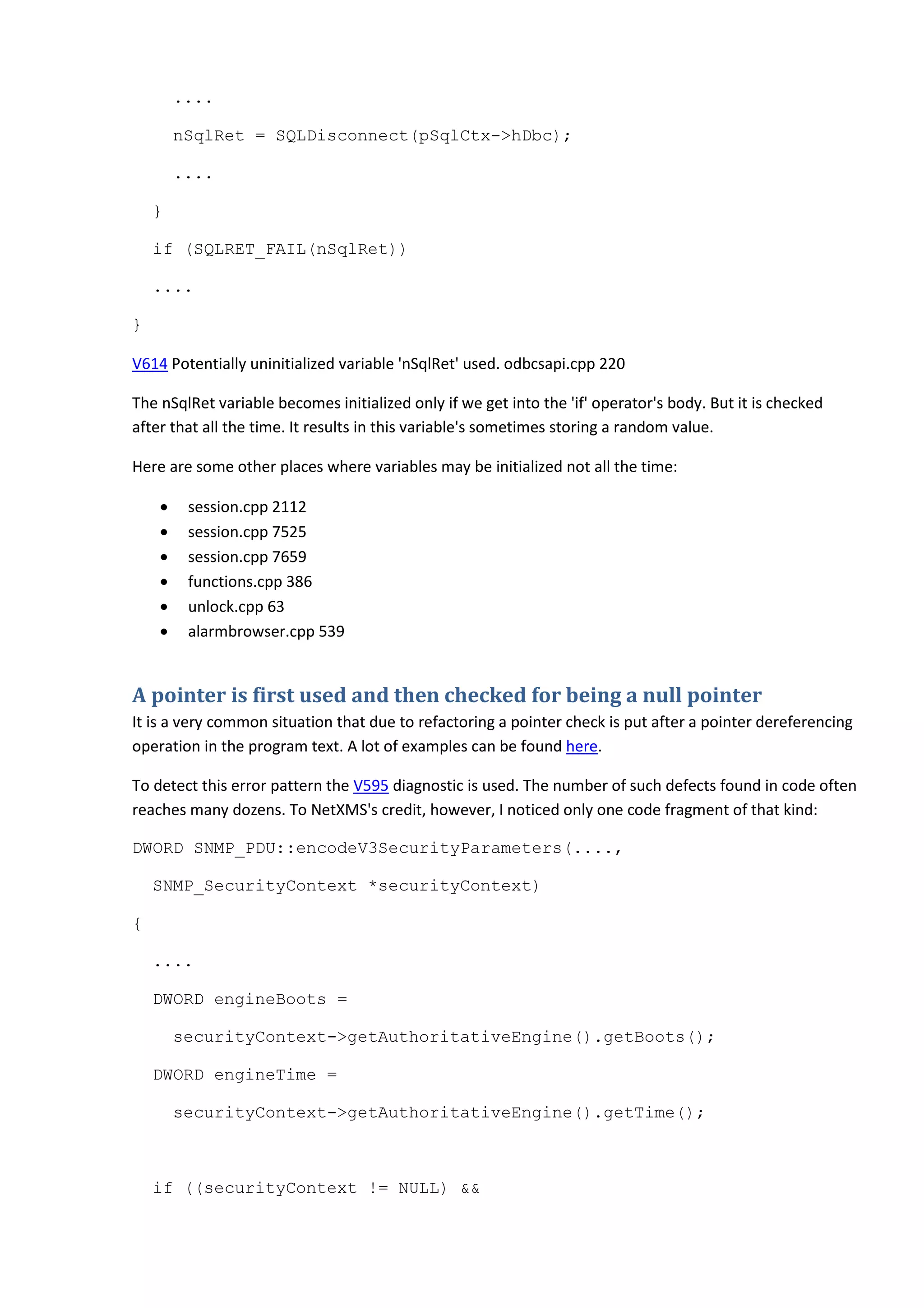 ....
nSqlRet = SQLDisconnect(pSqlCtx->hDbc);
....
}
if (SQLRET_FAIL(nSqlRet))
....
}
V614 Potentially uninitialized variable 'nSqlRet' used. odbcsapi.cpp 220
The nSqlRet variable becomes initialized only if we get into the 'if' operator's body. But it is checked
after that all the time. It results in this variable's sometimes storing a random value.
Here are some other places where variables may be initialized not all the time:
• session.cpp 2112
• session.cpp 7525
• session.cpp 7659
• functions.cpp 386
• unlock.cpp 63
• alarmbrowser.cpp 539
A pointer is first used and then checked for being a null pointer
It is a very common situation that due to refactoring a pointer check is put after a pointer dereferencing
operation in the program text. A lot of examples can be found here.
To detect this error pattern the V595 diagnostic is used. The number of such defects found in code often
reaches many dozens. To NetXMS's credit, however, I noticed only one code fragment of that kind:
DWORD SNMP_PDU::encodeV3SecurityParameters(....,
SNMP_SecurityContext *securityContext)
{
....
DWORD engineBoots =
securityContext->getAuthoritativeEngine().getBoots();
DWORD engineTime =
securityContext->getAuthoritativeEngine().getTime();
if ((securityContext != NULL) &&
 
