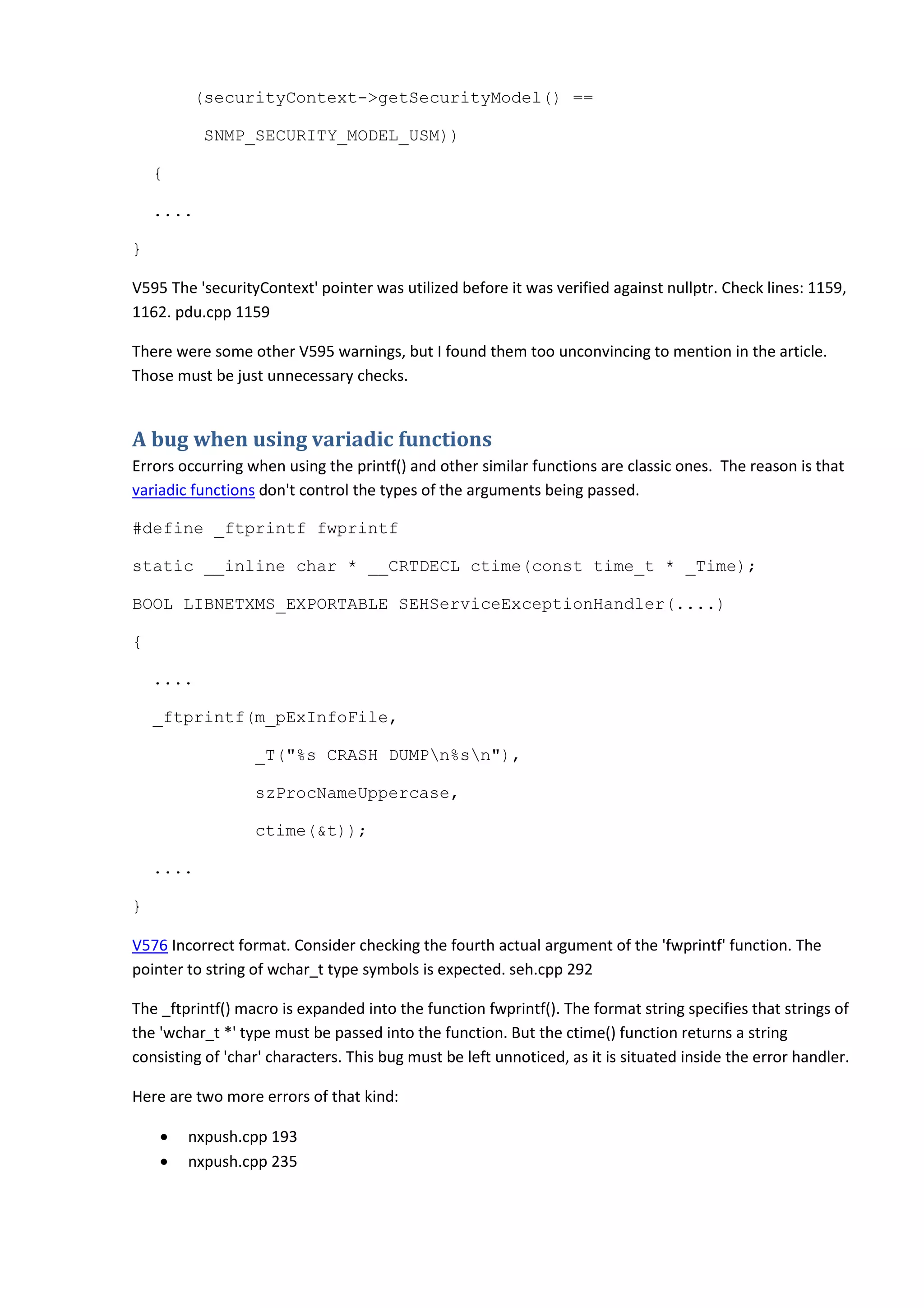 (securityContext->getSecurityModel() ==
SNMP_SECURITY_MODEL_USM))
{
....
}
V595 The 'securityContext' pointer was utilized before it was verified against nullptr. Check lines: 1159,
1162. pdu.cpp 1159
There were some other V595 warnings, but I found them too unconvincing to mention in the article.
Those must be just unnecessary checks.
A bug when using variadic functions
Errors occurring when using the printf() and other similar functions are classic ones. The reason is that
variadic functions don't control the types of the arguments being passed.
#define _ftprintf fwprintf
static __inline char * __CRTDECL ctime(const time_t * _Time);
BOOL LIBNETXMS_EXPORTABLE SEHServiceExceptionHandler(....)
{
....
_ftprintf(m_pExInfoFile,
_T("%s CRASH DUMPn%sn"),
szProcNameUppercase,
ctime(&t));
....
}
V576 Incorrect format. Consider checking the fourth actual argument of the 'fwprintf' function. The
pointer to string of wchar_t type symbols is expected. seh.cpp 292
The _ftprintf() macro is expanded into the function fwprintf(). The format string specifies that strings of
the 'wchar_t *' type must be passed into the function. But the ctime() function returns a string
consisting of 'char' characters. This bug must be left unnoticed, as it is situated inside the error handler.
Here are two more errors of that kind:
• nxpush.cpp 193
• nxpush.cpp 235
 