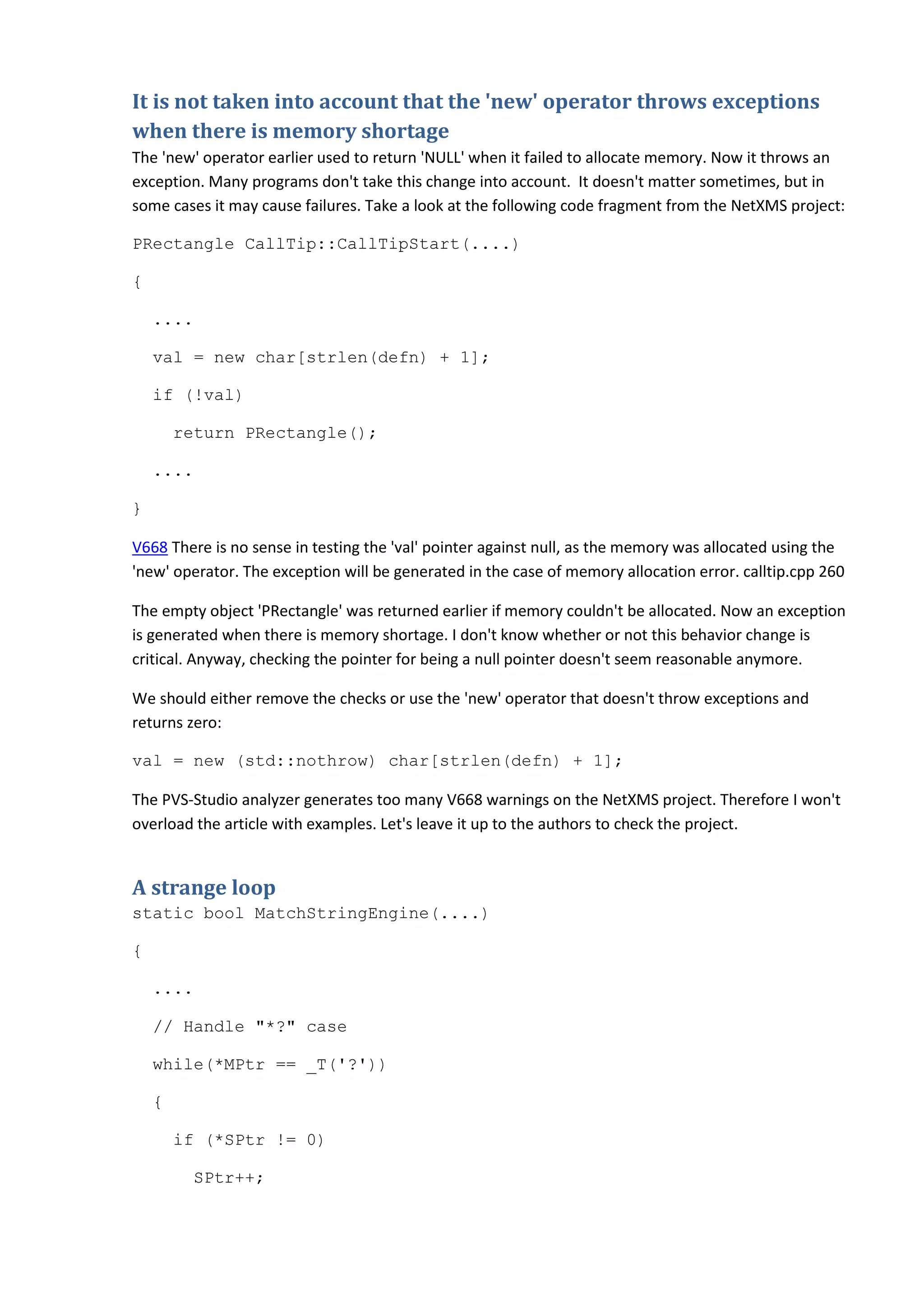 It is not taken into account that the 'new' operator throws exceptions
when there is memory shortage
The 'new' operator earlier used to return 'NULL' when it failed to allocate memory. Now it throws an
exception. Many programs don't take this change into account. It doesn't matter sometimes, but in
some cases it may cause failures. Take a look at the following code fragment from the NetXMS project:
PRectangle CallTip::CallTipStart(....)
{
....
val = new char[strlen(defn) + 1];
if (!val)
return PRectangle();
....
}
V668 There is no sense in testing the 'val' pointer against null, as the memory was allocated using the
'new' operator. The exception will be generated in the case of memory allocation error. calltip.cpp 260
The empty object 'PRectangle' was returned earlier if memory couldn't be allocated. Now an exception
is generated when there is memory shortage. I don't know whether or not this behavior change is
critical. Anyway, checking the pointer for being a null pointer doesn't seem reasonable anymore.
We should either remove the checks or use the 'new' operator that doesn't throw exceptions and
returns zero:
val = new (std::nothrow) char[strlen(defn) + 1];
The PVS-Studio analyzer generates too many V668 warnings on the NetXMS project. Therefore I won't
overload the article with examples. Let's leave it up to the authors to check the project.
A strange loop
static bool MatchStringEngine(....)
{
....
// Handle "*?" case
while(*MPtr == _T('?'))
{
if (*SPtr != 0)
SPtr++;
 
