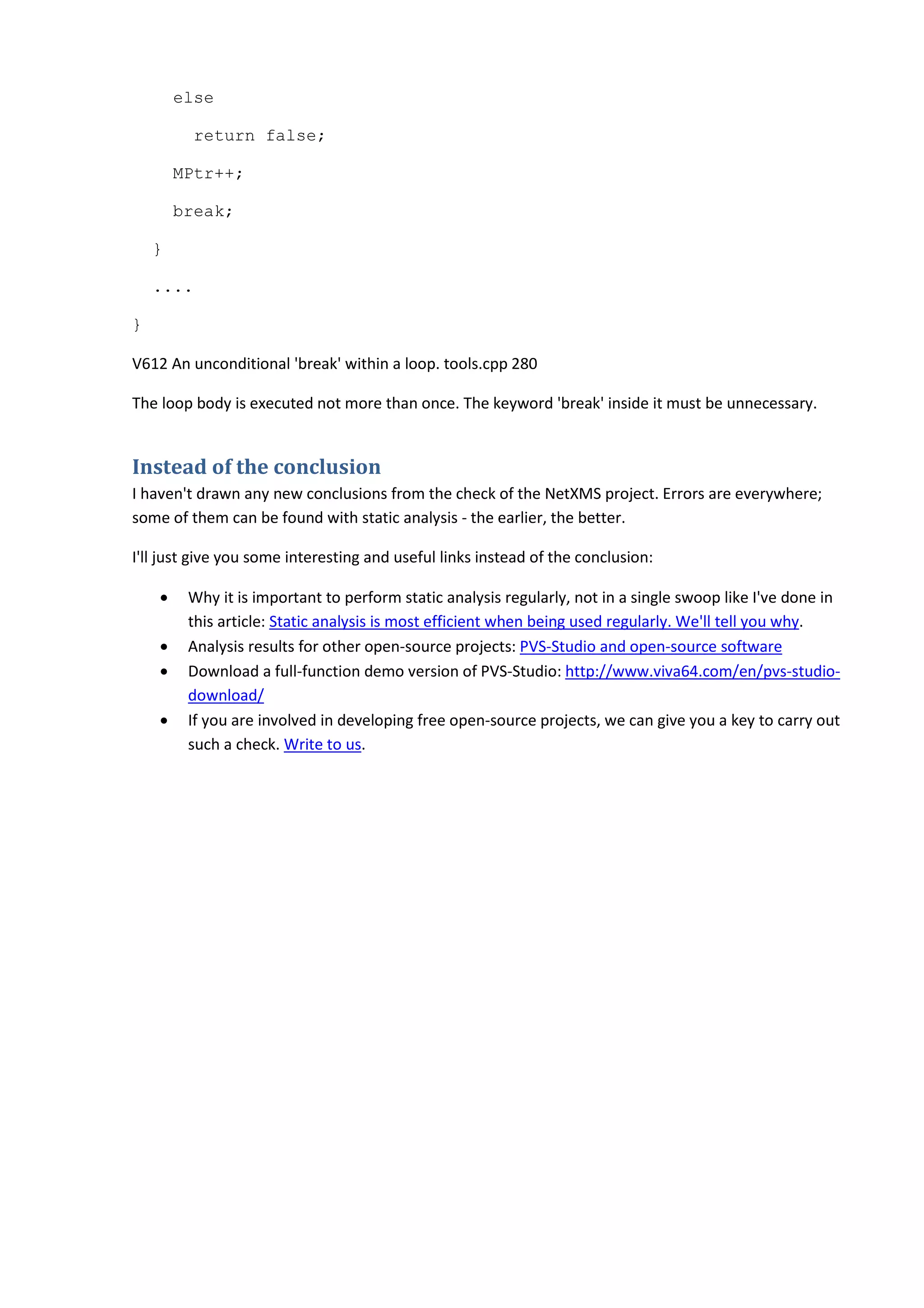 else
return false;
MPtr++;
break;
}
....
}
V612 An unconditional 'break' within a loop. tools.cpp 280
The loop body is executed not more than once. The keyword 'break' inside it must be unnecessary.
Instead of the conclusion
I haven't drawn any new conclusions from the check of the NetXMS project. Errors are everywhere;
some of them can be found with static analysis - the earlier, the better.
I'll just give you some interesting and useful links instead of the conclusion:
• Why it is important to perform static analysis regularly, not in a single swoop like I've done in
this article: Static analysis is most efficient when being used regularly. We'll tell you why.
• Analysis results for other open-source projects: PVS-Studio and open-source software
• Download a full-function demo version of PVS-Studio: http://www.viva64.com/en/pvs-studio-
download/
• If you are involved in developing free open-source projects, we can give you a key to carry out
such a check. Write to us.
 