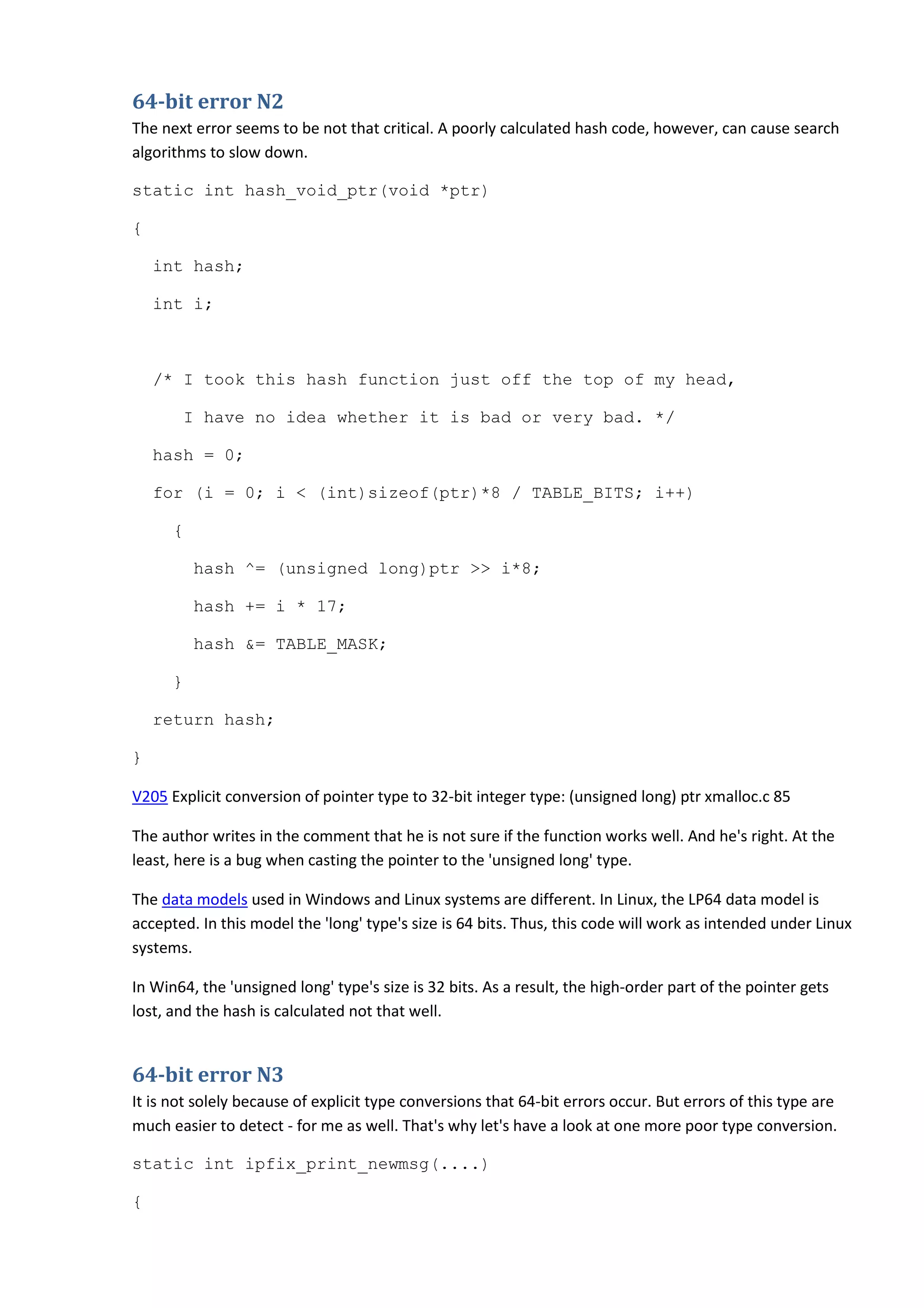 64-bit error N2
The next error seems to be not that critical. A poorly calculated hash code, however, can cause search
algorithms to slow down.
static int hash_void_ptr(void *ptr)
{
int hash;
int i;
/* I took this hash function just off the top of my head,
I have no idea whether it is bad or very bad. */
hash = 0;
for (i = 0; i < (int)sizeof(ptr)*8 / TABLE_BITS; i++)
{
hash ^= (unsigned long)ptr >> i*8;
hash += i * 17;
hash &= TABLE_MASK;
}
return hash;
}
V205 Explicit conversion of pointer type to 32-bit integer type: (unsigned long) ptr xmalloc.c 85
The author writes in the comment that he is not sure if the function works well. And he's right. At the
least, here is a bug when casting the pointer to the 'unsigned long' type.
The data models used in Windows and Linux systems are different. In Linux, the LP64 data model is
accepted. In this model the 'long' type's size is 64 bits. Thus, this code will work as intended under Linux
systems.
In Win64, the 'unsigned long' type's size is 32 bits. As a result, the high-order part of the pointer gets
lost, and the hash is calculated not that well.
64-bit error N3
It is not solely because of explicit type conversions that 64-bit errors occur. But errors of this type are
much easier to detect - for me as well. That's why let's have a look at one more poor type conversion.
static int ipfix_print_newmsg(....)
{
 