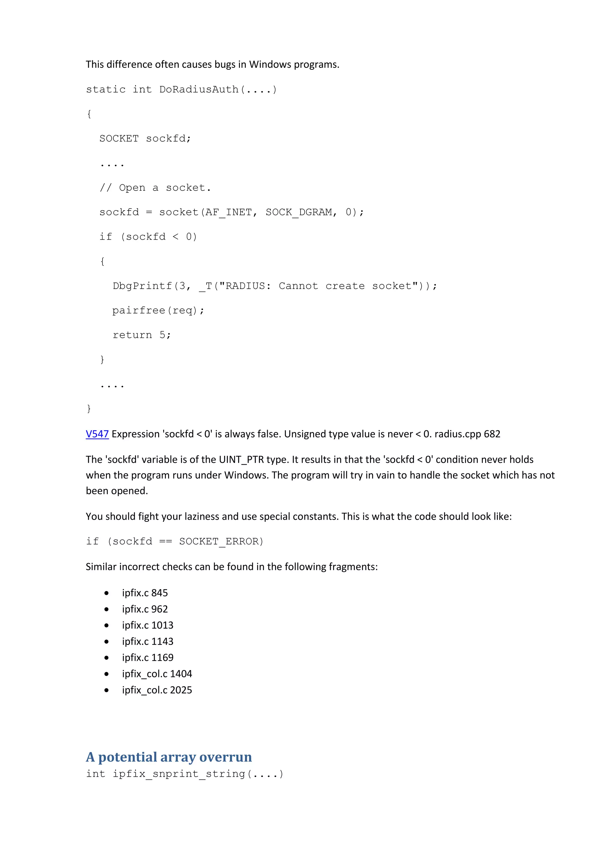 This difference often causes bugs in Windows programs.
static int DoRadiusAuth(....)
{
SOCKET sockfd;
....
// Open a socket.
sockfd = socket(AF_INET, SOCK_DGRAM, 0);
if (sockfd < 0)
{
DbgPrintf(3, _T("RADIUS: Cannot create socket"));
pairfree(req);
return 5;
}
....
}
V547 Expression 'sockfd < 0' is always false. Unsigned type value is never < 0. radius.cpp 682
The 'sockfd' variable is of the UINT_PTR type. It results in that the 'sockfd < 0' condition never holds
when the program runs under Windows. The program will try in vain to handle the socket which has not
been opened.
You should fight your laziness and use special constants. This is what the code should look like:
if (sockfd == SOCKET_ERROR)
Similar incorrect checks can be found in the following fragments:
• ipfix.c 845
• ipfix.c 962
• ipfix.c 1013
• ipfix.c 1143
• ipfix.c 1169
• ipfix_col.c 1404
• ipfix_col.c 2025
A potential array overrun
int ipfix_snprint_string(....)
 
