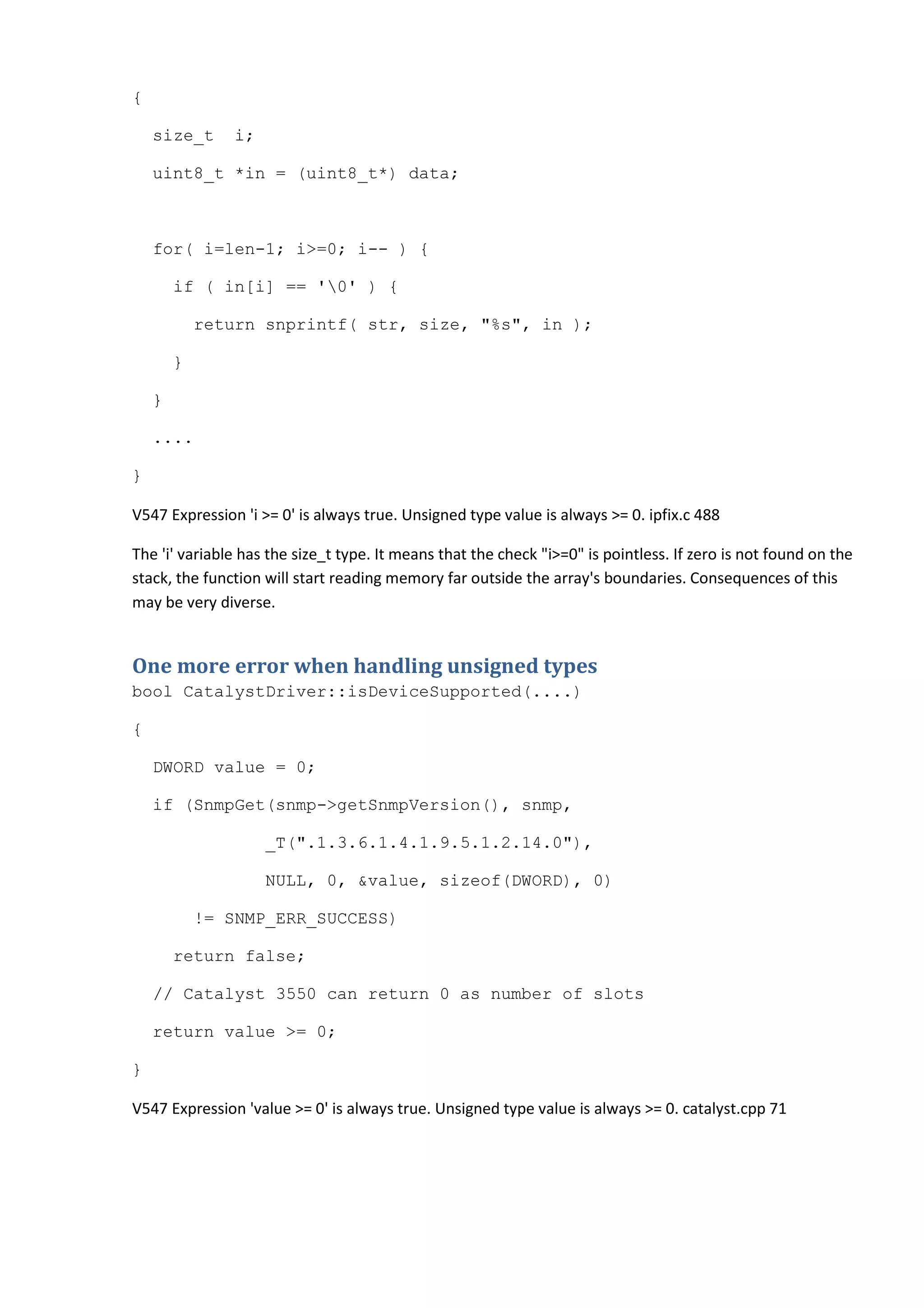 {
size_t i;
uint8_t *in = (uint8_t*) data;
for( i=len-1; i>=0; i-- ) {
if ( in[i] == '0' ) {
return snprintf( str, size, "%s", in );
}
}
....
}
V547 Expression 'i >= 0' is always true. Unsigned type value is always >= 0. ipfix.c 488
The 'i' variable has the size_t type. It means that the check "i>=0" is pointless. If zero is not found on the
stack, the function will start reading memory far outside the array's boundaries. Consequences of this
may be very diverse.
One more error when handling unsigned types
bool CatalystDriver::isDeviceSupported(....)
{
DWORD value = 0;
if (SnmpGet(snmp->getSnmpVersion(), snmp,
_T(".1.3.6.1.4.1.9.5.1.2.14.0"),
NULL, 0, &value, sizeof(DWORD), 0)
!= SNMP_ERR_SUCCESS)
return false;
// Catalyst 3550 can return 0 as number of slots
return value >= 0;
}
V547 Expression 'value >= 0' is always true. Unsigned type value is always >= 0. catalyst.cpp 71
 