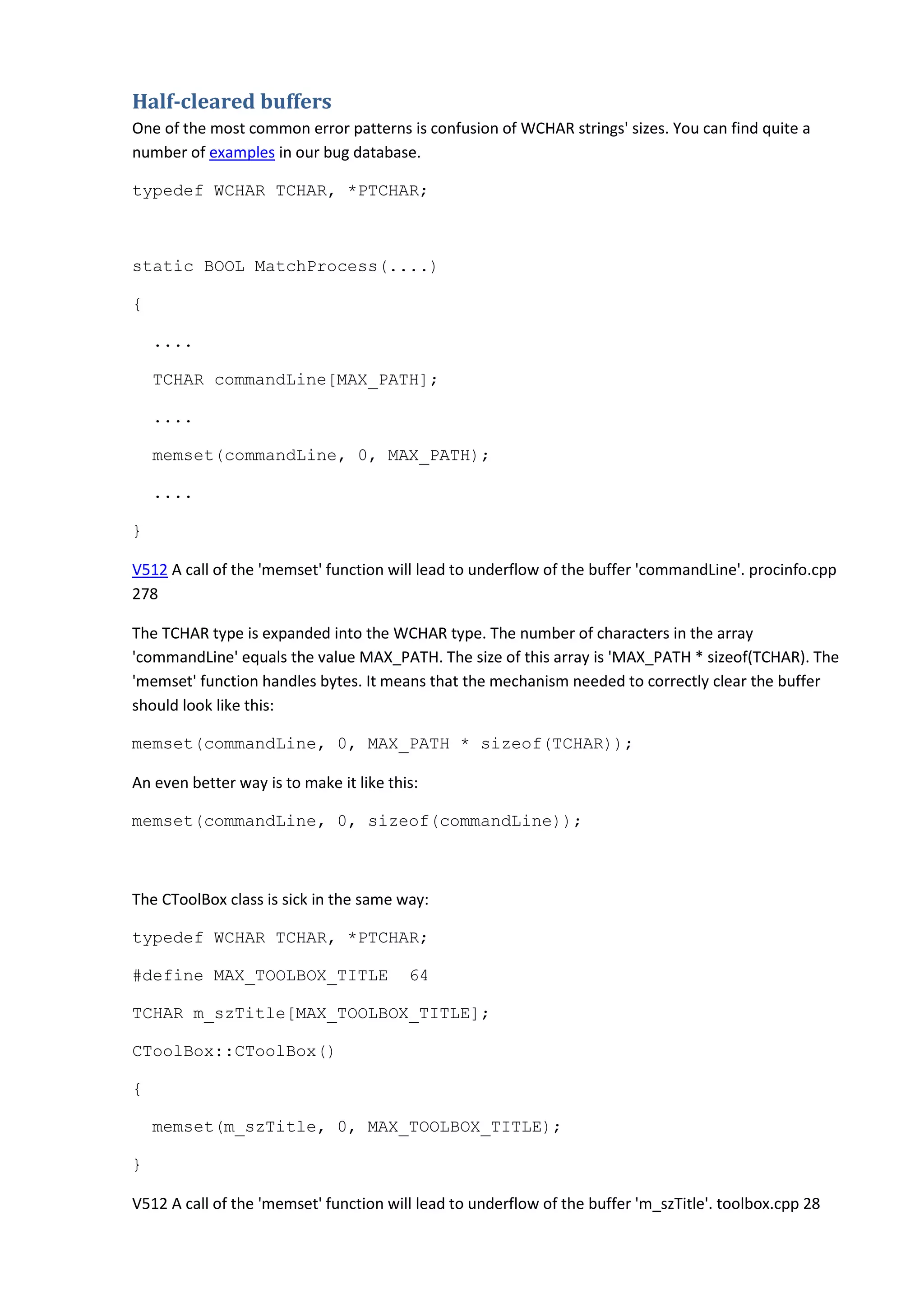 Half-cleared buffers
One of the most common error patterns is confusion of WCHAR strings' sizes. You can find quite a
number of examples in our bug database.
typedef WCHAR TCHAR, *PTCHAR;
static BOOL MatchProcess(....)
{
....
TCHAR commandLine[MAX_PATH];
....
memset(commandLine, 0, MAX_PATH);
....
}
V512 A call of the 'memset' function will lead to underflow of the buffer 'commandLine'. procinfo.cpp
278
The TCHAR type is expanded into the WCHAR type. The number of characters in the array
'commandLine' equals the value MAX_PATH. The size of this array is 'MAX_PATH * sizeof(TCHAR). The
'memset' function handles bytes. It means that the mechanism needed to correctly clear the buffer
should look like this:
memset(commandLine, 0, MAX_PATH * sizeof(TCHAR));
An even better way is to make it like this:
memset(commandLine, 0, sizeof(commandLine));
The CToolBox class is sick in the same way:
typedef WCHAR TCHAR, *PTCHAR;
#define MAX_TOOLBOX_TITLE 64
TCHAR m_szTitle[MAX_TOOLBOX_TITLE];
CToolBox::CToolBox()
{
memset(m_szTitle, 0, MAX_TOOLBOX_TITLE);
}
V512 A call of the 'memset' function will lead to underflow of the buffer 'm_szTitle'. toolbox.cpp 28
 