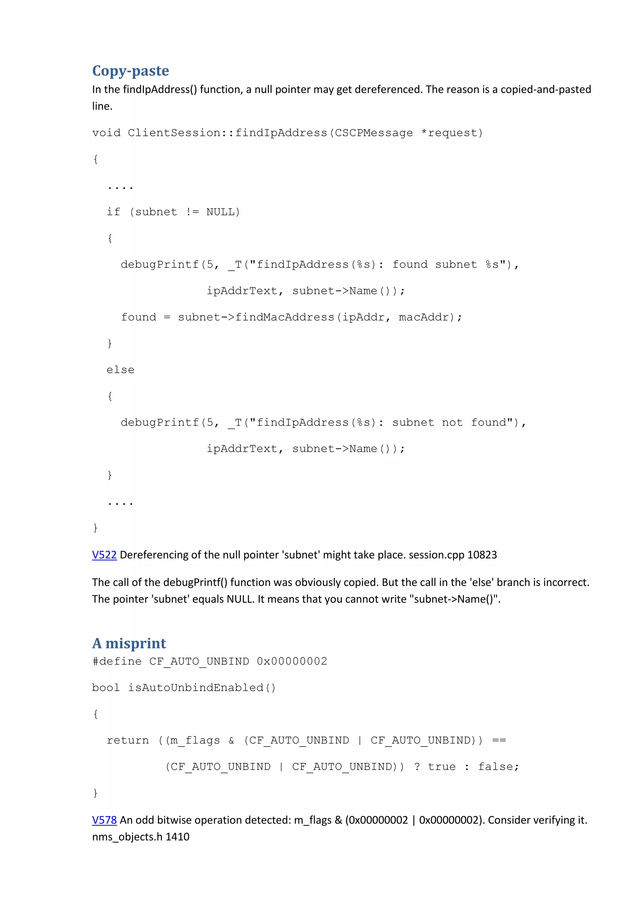 Copy-paste
In the findIpAddress() function, a null pointer may get dereferenced. The reason is a copied-and-pasted
line.
void ClientSession::findIpAddress(CSCPMessage *request)
{
....
if (subnet != NULL)
{
debugPrintf(5, _T("findIpAddress(%s): found subnet %s"),
ipAddrText, subnet->Name());
found = subnet->findMacAddress(ipAddr, macAddr);
}
else
{
debugPrintf(5, _T("findIpAddress(%s): subnet not found"),
ipAddrText, subnet->Name());
}
....
}
V522 Dereferencing of the null pointer 'subnet' might take place. session.cpp 10823
The call of the debugPrintf() function was obviously copied. But the call in the 'else' branch is incorrect.
The pointer 'subnet' equals NULL. It means that you cannot write "subnet->Name()".
A misprint
#define CF_AUTO_UNBIND 0x00000002
bool isAutoUnbindEnabled()
{
return ((m_flags & (CF_AUTO_UNBIND | CF_AUTO_UNBIND)) ==
(CF_AUTO_UNBIND | CF_AUTO_UNBIND)) ? true : false;
}
V578 An odd bitwise operation detected: m_flags & (0x00000002 | 0x00000002). Consider verifying it.
nms_objects.h 1410
 