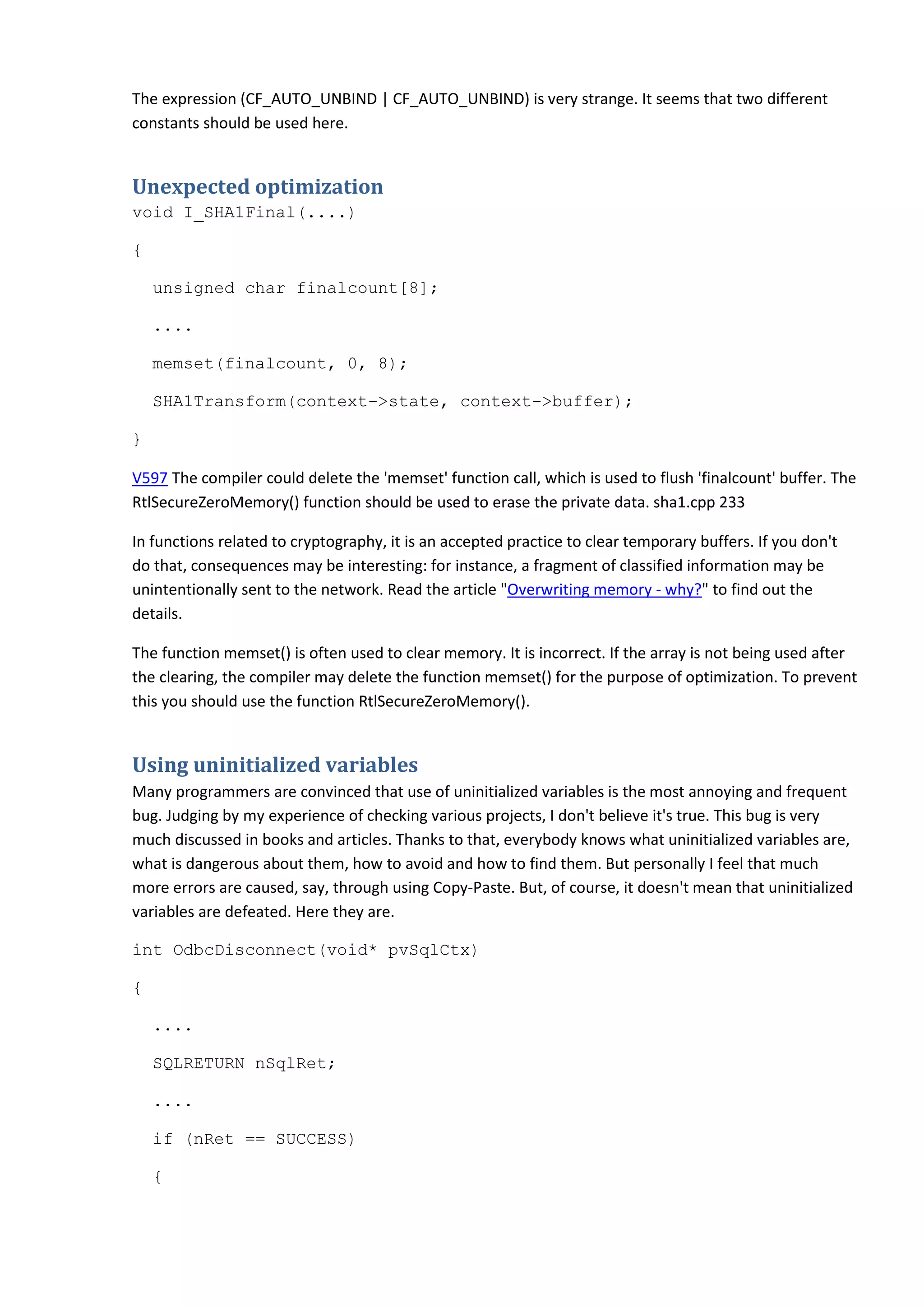 The expression (CF_AUTO_UNBIND | CF_AUTO_UNBIND) is very strange. It seems that two different
constants should be used here.
Unexpected optimization
void I_SHA1Final(....)
{
unsigned char finalcount[8];
....
memset(finalcount, 0, 8);
SHA1Transform(context->state, context->buffer);
}
V597 The compiler could delete the 'memset' function call, which is used to flush 'finalcount' buffer. The
RtlSecureZeroMemory() function should be used to erase the private data. sha1.cpp 233
In functions related to cryptography, it is an accepted practice to clear temporary buffers. If you don't
do that, consequences may be interesting: for instance, a fragment of classified information may be
unintentionally sent to the network. Read the article "Overwriting memory - why?" to find out the
details.
The function memset() is often used to clear memory. It is incorrect. If the array is not being used after
the clearing, the compiler may delete the function memset() for the purpose of optimization. To prevent
this you should use the function RtlSecureZeroMemory().
Using uninitialized variables
Many programmers are convinced that use of uninitialized variables is the most annoying and frequent
bug. Judging by my experience of checking various projects, I don't believe it's true. This bug is very
much discussed in books and articles. Thanks to that, everybody knows what uninitialized variables are,
what is dangerous about them, how to avoid and how to find them. But personally I feel that much
more errors are caused, say, through using Copy-Paste. But, of course, it doesn't mean that uninitialized
variables are defeated. Here they are.
int OdbcDisconnect(void* pvSqlCtx)
{
....
SQLRETURN nSqlRet;
....
if (nRet == SUCCESS)
{
 
