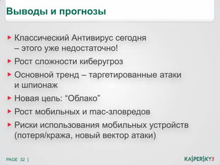 PAGE 32 |
Выводы и прогнозы
Классический Антивирус сегодня
– этого уже недостаточно!
Рост сложности киберугроз
Основной тренд – таргетированные атаки
и шпионаж
Новая цель: “Облако”
Рост мобильных и mac-зловредов
Риски использования мобильных устройств
(потеря/кража, новый вектор атаки)
 