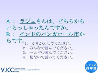 A ：  ラジュ さんは、どちらからいらっしゃったんですか。 B ：  インドのバンガロール市 からです。 くりかえしてください。 みんなで読んでください。 一人ずつ読んでください。 見ないで言ってください。 