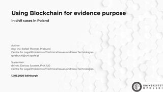 Using Blockchain for evidence purpose
Author:
mgr inż. Rafael Thomas Prabucki
Centre for Legal Problems of Technical Issues and New Technologies
rprabucki@uni.opole.pl
Supervisor: 
dr hab. Dariusz Szostek, Prof. UO
Centre for Legal Problems of Technical Issues and New Technologies
 
12.03.2020 Edinburgh
in civil cases in Poland
 