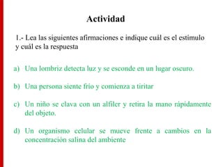 Actividad
1.- Lea las siguientes afirmaciones e indique cuál es el estímulo
y cuál es la respuesta
a) Una lombriz detecta luz y se esconde en un lugar oscuro.
b) Una persona siente frío y comienza a tiritar
c) Un niño se clava con un alfiler y retira la mano rápidamente
del objeto.
d) Un organismo celular se mueve frente a cambios en la
concentración salina del ambiente
 