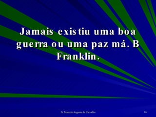 Jamais existiu uma boa guerra ou uma paz má. B Franklin. 