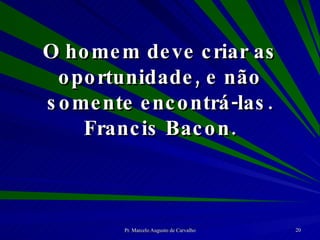 O homem deve criar as oportunidade, e não somente encontrá-las. Francis Bacon. 