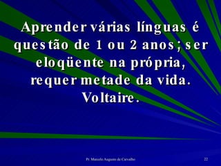 Aprender várias línguas é questão de 1 ou 2 anos; ser eloqüente na própria, requer metade da vida. Voltaire. 