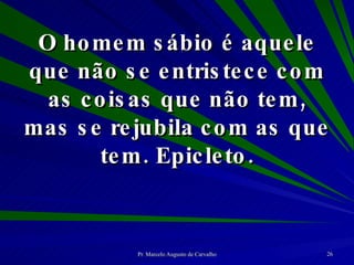 O homem sábio é aquele que não se entristece com as coisas que não tem, mas se rejubila com as que tem. Epicleto. 