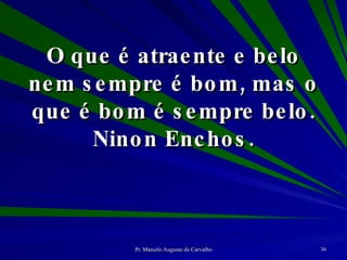 O que é atraente e belo nem sempre é bom, mas o que é bom é sempre belo. Ninon Enchos. 