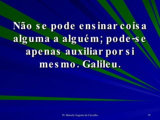 Não se pode ensinar coisa alguma a alguém; pode-se apenas auxiliar por si mesmo. Galileu. 