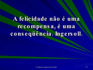 A felicidade não é uma recompensa, é uma conseqüência. Ingersoll. 