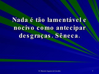 Nada é tão lamentável e nocivo como antecipar desgraças. Sêneca. 