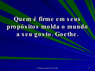 Quem é firme em seus propósitos molda o mundo a seu gosto. Goethe. 