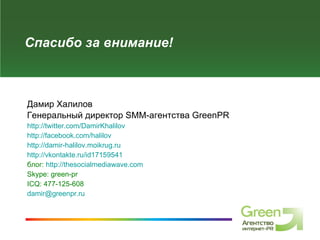 Спасибо за внимание! Дамир Халилов Генеральный директор  SMM- агентства  GreenPR http://twitter.com/DamirKhalilov   http://facebook.com/halilov   http://damir-halilov.moikrug.ru   http://vkontakte.ru/id17159541   блог:  http://thesocialmediawave.com   Skype: green-pr   ICQ: 477-125-6 0 8   [email_address] 