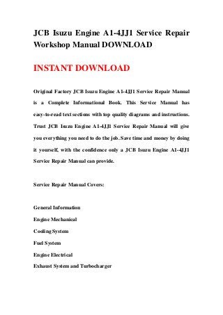 JCB Isuzu Engine A1-4JJ1 Service Repair
Workshop Manual DOWNLOAD
INSTANT DOWNLOAD
Original Factory JCB Isuzu Engine A1-4JJ1 Service Repair Manual
is a Complete Informational Book. This Service Manual has
easy-to-read text sections with top quality diagrams and instructions.
Trust JCB Isuzu Engine A1-4JJ1 Service Repair Manual will give
you everything you need to do the job. Save time and money by doing
it yourself, with the confidence only a JCB Isuzu Engine A1-4JJ1
Service Repair Manual can provide.
Service Repair Manual Covers:
General Information
Engine Mechanical
Cooling System
Fuel System
Engine Electrical
Exhaust System and Turbocharger
 