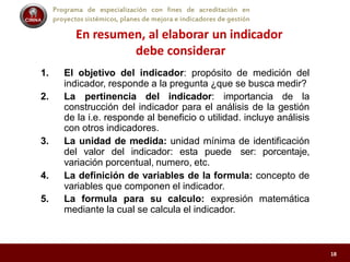 Programa de especialización con fines de acreditación en
proyectos sistémicos, planes de mejora e indicadores de gestión
En resumen, al elaborar un indicador
debe considerar
1. El objetivo del indicador: propósito de medición del
indicador, responde a la pregunta ¿que se busca medir?
2. La pertinencia del indicador: importancia de la
construcción del indicador para el análisis de la gestión
de la i.e. responde al beneficio o utilidad. incluye análisis
con otros indicadores.
3. La unidad de medida: unidad mínima de identificación
del valor del indicador: esta puede ser: porcentaje,
variación porcentual, numero, etc.
4. La definición de variables de la formula: concepto de
variables que componen el indicador.
5. La formula para su calculo: expresión matemática
mediante la cual se calcula el indicador.
18
 
