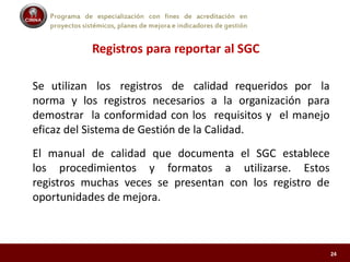 Programa de especialización con fines de acreditación en
proyectos sistémicos, planes de mejora e indicadores de gestión
Registros para reportar al SGC
Se utilizan los registros de calidad requeridos por la
norma y los registros necesarios a la organización para
demostrar la conformidad con los requisitos y el manejo
eficaz del Sistema de Gestión de la Calidad.
El manual de calidad que documenta el SGC establece
los procedimientos y formatos a utilizarse. Estos
registros muchas veces se presentan con los registro de
oportunidades de mejora.
24
 