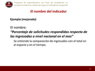 Programa de especialización con fines de acreditación en
proyectos sistémicos, planes de mejora e indicadores de gestión
El nombre del indicador
Ejemplo (mejorado)
El nombre:
“Porcentaje de solicitudes respondidas respecto de
las ingresadas a nivel nacional en el mes”
Se entiende la comparación de ingresados con el total en
el espacio y en el tiempo.
5
 