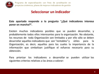 Programa de especialización con fines de acreditación en
proyectos sistémicos, planes de mejora e indicadores de gestión
Seleccionar un indicador
Este apartado responde a la pregunta "¿Qué indicadores interesa
poner en marcha?".
Existen muchos indicadores posibles que se pueden desarrollar, y
probablemente todos ellos interesantes para la organización. No obstante,
los recursos de toda Organización son limitados y por ello sólo se deben
desarrollar aquellos indicadores que son "rentables"y útiles para la
Organización, es decir, aquellos para los cuales la importancia de la
información que simbolizan justifique el esfuerzo necesario para su
obtención.
Para priorizar los indicadores a desarrollar se pueden utilizar los
siguientes criterios relativos a las áreas a valorar:
6
 