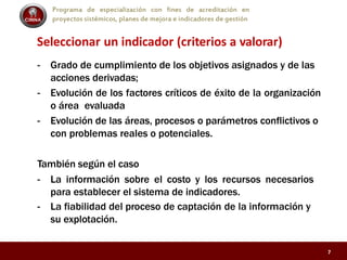 Programa de especialización con fines de acreditación en
proyectos sistémicos, planes de mejora e indicadores de gestión
Seleccionar un indicador (criterios a valorar)
- Grado de cumplimiento de los objetivos asignados y de las
acciones derivadas;
- Evolución de los factores críticos de éxito de la organización
o área evaluada
- Evolución de las áreas, procesos o parámetros conflictivos o
con problemas reales o potenciales.
También según el caso
- La información sobre el costo y los recursos necesarios
para establecer el sistema de indicadores.
- La fiabilidad del proceso de captación de la información y
su explotación.
7
 