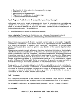 o   Construcción de sistema de micro riegos y canales de riego
   o   Perforación de pozos
   o   Mejoramiento de canales de riego
   o   Adquisición de moto bombas de agua para riego
   o   Construcción de estanques para riego

9.4.5. Programa Fortalecimiento de la capacidad gerencial del Municipio

El Municipio tiene el gran desafío de establecer los niveles de comunicación e interrelación, así
como la toma de decisiones, encarando estas tareas como un proceso en el cual deben intervenir
todos los actores de desarrollo del Municipio, ejecutando para ello ajustes que se demanda al
interior de su organización y su cultura interna.

a. Subrograma apoyo a la gestión gerencial del Municipio

Línea estratégica: Reorganizar al Municipio con una estructura eficiente para impulsar la
concertación, integración, coordinación, subsidiariedad y concurrencia de acciones.


Los principios que sustentan la Gestión Municipal orientan hacia la concertación, integración,
coordinación, subsidiaridad y concurrencia; acerca a los representantes con los representados,
crea espacios y momentos de encuentro entre mandantes y mandatarios y de manera integral
plantea la articulación de la acción del gobierno y sus distintos niveles nacional, departamental y
municipal.
El subprograma estará orientado a fortalecer el accionar institucional del Gobierno Municipal y las
otras formas de representación dentro el Municipio, para optimizar esfuerzos en la ejecución de
proyectos y mejorar la capacidad institucional y del personal del Municipio, en síntesis implementar
una política sostenible de gestión pública eficiente y participativa para lograr los ODMs basado
principalmente en el fortalecimiento de su capital social. Estas acciones estarán orientadas a (i)
mejorar la capacidad de gestión de los representantes de las OTBS, (ii) incrementar los ingresos
propios del Gobierno Municipal y (iii) diseñar un mecanismo de gerencia municipal que facilite la
toma de decisiones y la planificación, dotándoles de instrumentos aplicables y operativos.

Los proyectos en este marco son: (i) equipamiento del municipio, (ii) mantenimiento y actualización
de los equipos para el municipio, (ii) elaboración de instrumentos de planificación, (iii) implementar
un sistema de capacitación gerencial, (iv) diseño de un sistema de programas y proyectos y (v) una
estrategia de proceso de contratación de bienes y servicios a fin de facilitar el proceso de
adjudicación de obras de montos menores como mayores.

9.5.   Ingresos

Para determinar la proyección de los ingresos para los siguientes 5 años, se utiliza el modelo
econométrico de tendencias, que consiste en determinar la tasa de crecimiento de los ingresos.

En el Cuadro 9.6. se muestra la proyección de los ingresos por año para los años 2006 a 2010.


CUADRO 9.6

                     PROYECCIÓN DE INGRESOS POR AÑOS, 2006 - 2010



                                                 100
 