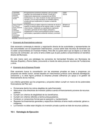 Capacidades        80 organizaciones económicas campesinas, para que puedan               CIOEC
     Empresariales      responder a las oportunidades de mercado, a través del (i)             OECAs
     Pequeños           fortalecimiento organizacional y empresarial de las OECAs
     Productores
                        beneficiarias;(ii) una mejor vinculación de estas organizaciones con
     Rurales
                        mercados; y (iii) una mayor articulación con entidades públicas y
                        privadas para que complementen y/o impulsen su desarrollo
                        empresarial.
     Apoyo al Programa  El Programa tiene por objetivo mejorar las condiciones de vida de la   Ministerio de
     de Protección      población en extrema pobreza de tres regiones rurales y un distrito    Planificación
     Social y Desarrollourbano del país, fortaleciendo sus capacidades de organización
     Integral
                        comunitaria y generando de forma integral, participativa y
     Comunitario:
     Comunidades en     autogestionaria un entorno que les garantice el acceso a mejores
     Acción y           oportunidades y capacidades de desarrollo individual y comunitario.
     Comunidades
     Recíprocas.
    FUENTE: Elaboración propia (2007)


c. Escenario de financiadores externos

Este escenario contempla la relación y negociación directa de las autoridades y representantes de
las comunidades con la Cooperación Internacional, y busca sobre todo recursos de donación que
no están comprometidos en Inversión Pública. Pero ello no quiere decir que se dejara a un lado los
recursos de contravalor, así como el tema crédito que el país pudiera comprometerse en beneficio
directo del Municipio.

En este marco será una estrategia los convenios de hermandad firmados con Municipios de
Asturias (España) y Roma (Italia), procurando a través de estos procurar recursos de Fundaciones
y otros.

d. Escenario de la Empresa Privada

Este escenario busca la concertación con las empresas privadas en base a programas y/o
proyectos de interés común, donde basados en instrumentos jurídicos como alianzas estratégicas,
consorcios y /o otras figura jurídicas la empresa privada cofinancia y/o apoya a la gestión de
financiamiento de los mismos.

Los criterios generales que los programas y proyectos deben cumplir en marco de los potenciales
financiadores del Plan son:

     Enmarcarse dentro los rubros elegibles de cada financiador
     Adecuarse a las directrices de inversión pública cuando el financiamiento proviene de recursos
      públicos.
     Cumplir con criterios de elegibilidad de los beneficiarios.
     Cumplir con criterios referidos a techos presupuestarios.
     Contener un compromiso formal para la operación y mantenimiento
     Respetar los lineamientos generales y específicos referidos al tema medio ambiental, género e
      indígenas.
     La inversión no debe estar dirigida a la inversión privada cuando se trate de recursos públicos.


10.1. Estrategia de Ejecución




                                                                     105
 