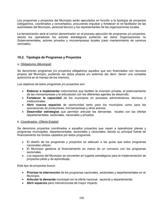 Los programas y proyectos del Municipio serán ejecutados en función a la tipología de proyectos
(obligatorios, coordinados y concertados), procurando impulsar y fortalecer el rol facilitador de las
autoridades del Municipio, personal técnico y los representantes de las organizaciones locales.

La terciarización será el común denominador en el proceso ejecución de programas y/o proyectos,
siendo los operadores los actores estratégicos pudiendo ser éstos Organizaciones no
Gubernamentales, actores privados y microempresas locales (caso mantenimiento de caminos
vecinales).



10.2. Tipología de Programas y Proyectos

a. Obligatorios (Municipal)

Se denominan programas y/o proyectos obligatorios aquellos que son financiados con recursos
propios del Municipio, pudiendo ser éstos propios y/o externos (es decir, tienen una completa
autonomía en el manejo de los mismos).

Los objetivos de estos programas y/o proyectos son:

      Elaborar e implementar instrumentos que faciliten la inversión privada, el potenciamiento
       de las microempresas y la articulación con los diferentes agentes de desarrollo.
      Fortalecer la capacidad de los municipios en procesos administrativos, técnicos e
       institucionales.
      Abrir nuevos espacios de oportunidad tanto para los municipios como para las
       asociaciones de productores, microempresas y otros actores.
      Desarrollar estrategias que permitan articular las demandas locales con las ofertas
       departamentales, sectoriales, nacionales y privados.

b. Coordinados (Oferta Estatal)

Se denomina proyectos coordinados a aquellos proyectos que vayan a operativizar planes y
programas municipales, departamentales, sectoriales y nacionales; siendo su principal fuente de
financiamiento los fondos captados por éstos programas.

      El diseño de los programas y proyectos se adecuan a las guías que estos programas
       nacionales utilizan.
      El Municipio gestiona el financiamiento en marco de un convenio con los programas
       sectoriales.
      Los espacios del Municipio se convierten en lugares estratégicos para la implementación de
       proyectos piloto y de aprendizaje.

Este tipo de proyectos busca:

      Priorizar la intervención de los programas nacionales, sectoriales y departamentales en el
       Municipio.
      Articular la demanda municipal con la oferta nacional, sectorial y departamental.
      Abrir espacios para intervenciones de mayor impacto




                                                106
 