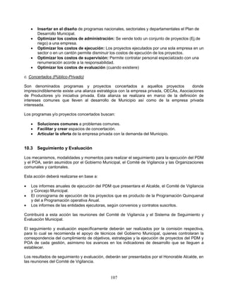    Insertar en el diseño de programas nacionales, sectoriales y departamentales el Plan de
        Desarrollo Municipal.
       Optimizar los costos de administración: Se vende todo un conjunto de proyectos (Ej.de
        riego) a una empresa.
       Optimizar los costos de ejecución: Los proyectos ejecutados por una sola empresa en un
        sector o en un cantón permite disminuir los costos de ejecución de los proyectos.
       Optimizar los costos de supervisión: Permite contratar personal especializado con una
        renumeración acorde a la responsabilidad.
       Optimizar los costos de evaluación (cuando existiere)

c. Concertados (Público-Privado)

Son denominados programas y proyectos concertados a aquellos proyectos                  donde
imprescindiblemente existe una alianza estratégica con la empresa privada, OECAs, Asociaciones
de Productores y/o iniciativa privada. Esta alianza se realizara en marco de la definición de
intereses comunes que lleven al desarrollo de Municipio así como de la empresa privada
interesada.

Los programas y/o proyectos concertados buscan:

       Soluciones comunes a problemas comunes.
       Facilitar y crear espacios de concertación.
       Articular la oferta de la empresa privada con la demanda del Municipio.


10.3    Seguimiento y Evaluación

Los mecanismos, modalidades y momentos para realizar el seguimiento para la ejecución del PDM
y el POA, serán asumidos por el Gobierno Municipal, el Comité de Vigilancia y las Organizaciones
comunales y cantonales.

Esta acción deberá realizarse en base a:

   Los informes anuales de ejecución del PDM que presentara el Alcalde, el Comité de Vigilancia
    y Concejo Municipal.
   El cronograma de ejecución de los proyectos que es producto de la Programación Quinquenal
    y del a Programación operativa Anual.
   Los informes de las entidades ejecutoras, según convenios y contratos suscritos.

Contribuirá a esta acción las reuniones del Comité de Vigilancia y el Sistema de Seguimiento y
Evaluación Municipal.

El seguimiento y evaluación específicamente deberán ser realizados por la comisión respectiva,
para lo cual se recomienda el apoyo de técnicos del Gobierno Municipal, quienes controlaran la
correspondencia del cumplimiento de objetivos, estrategias y la ejecución de proyectos del PDM y
POA de cada gestión, asimismo los avances en los indicadores de desarrollo que se lleguen a
establecer.

Los resultados de seguimiento y evaluación, deberán ser presentados por el Honorable Alcalde, en
las reuniones del Comité de Vigilancia.


                                               107
 