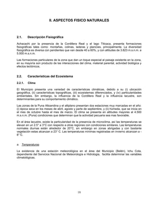 II. ASPECTOS FISICO NATURALES



2.1.     Descripción Fisiográfica

Achacachi por la presencia de la Cordillera Real y el lago Titicaca, presenta formaciones
fisiográficas tales como: montañas, colinas, laderas y planicies, principalmente. La diversidad
fisiográfica es diversa con pendientes que van desde 40 a 60%, y con altitudes de 3.823 m.s.n.m. a
5.000 m.s.n.m.

Las formaciones particulares de la zona que dan un toque especial al paisaje existente en la zona,
en su mayoría son producto de las interacciones del clima, material parental, actividad biológica y
efectos tectónicos.


2.2.     Características del Ecosistema

2.2.1.   Clima

El Municipio presenta una variedad de características climáticas, debido a su (i) ubicación
geográfica, (ii) características topográficas, (iii) ecosistemas diferenciados, y (iv) particularidades
ambientales. Sin embargo, la influencia de la Cordillera Real y la influencia lacustre, son
determinantes para su comportamiento climático.

Las zonas de la Puna Altoandina y el altiplano presentan dos estaciones muy marcadas en el año:
(i) época seca en los meses de abril, agosto y parte de septiembre, y (ii) húmeda, que se inicia en
el mes de octubre hasta el mes de marzo. El clima se presenta en altitudes mayores al 4.500
m.s.n.m. (Puna) condiciones que determinan que la actividad pecuaria sea mas favorable.

En el área lacustre, existe la particularidad de la presencia de microclima, así las temperaturas se
elevan en un 2.5° a 3°C con respecto a otras regiones con condiciones similares. Las temperaturas
normales diurnas están alrededor de 20°C, sin embargo en zonas abrigadas y con bastante
vegetación estas alcanzan a 23° C. Las temperaturas mínimas registradas en invierno alcanzan a -
8° C.


a. Temperaturas

La existencia de una estación meteorológica en el área del Municipio (Belén), Ichu Cota,
dependiente del Servicios Nacional de Meteorología e Hidrologia, facilita determinar las variables
climatológicas.




                                                  18
 