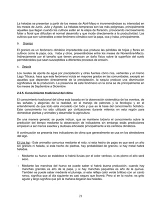 La heladas se presentan a partir de los meses de Abril-Mayo e incrementándose su intensidad en
los meses de Junio, Julio y Agosto. La heladas tempranas son las más peligrosas, principalmente
aquellas que llegan cuando los cultivos están en la etapa de floración, provocando necrosamiento
foliar y floral que dificultan el normal desarrollo y que incide directamente a la productividad. Los
cultivos que son vulnerables a este fenómeno climático son la papa, oca y haba, principalmente.

b.   Granizo

El granizo es un fenómeno climático impredecible que produce las pérdidas de hojas y flores en
cultivos como la papa, oca, haba y otros, presentándose entre los meses de Noviembre-Marzo.
Indirectamente por el tamaño que tienen provocan un daño físico sobre la superficie del suelo
permitiéndoles que sean susceptibles a diferentes procesos de erosión.

c. Sequía

Los niveles de aporte de agua por precipitación y otras fuentes cómo ríos, vertientes y el mismo
Lago Titicaca, hace que este fenómeno incida en mayores grados en las comunidades, excepto en
aquellas que dependen directamente de la precipitación, la sequía produce una disminución
significativa de la producción. La presencia de este fenómeno en la zona se da principalmente en
los meses de Septiembre a Diciembre

2.2.5. Conocimiento tradicional del clima

El conocimiento tradicional del clima esta basada en la observación sistemática de los eventos, de
las señales y alegorías de la realidad, en el manejo de patrones y la fenología y en el
entendimiento de que todo esta vinculado con todo y que es la base del conocimiento holístico.
Este conocimiento ha sido utilizado por civilizaciones durante milenios en esta región para
domesticar plantas y animales y desarrollar la agricultura

De una manera general, se puede indicar, qua se mantiene todavía el conocimiento sobre la
predicción del tiempo mediante la observación de indicadores sin embargo estás predicciones
empiezan a ser menos exactas y dudosas articulado principalmente a los cambios climáticos.

A continuación se presenta tres indicadores de clima que generalmente se usa en los alrededores
del lago.

El Liqi ligi.- Este animalito comunica mediante el nido; si esta hecho de pajas es que será un año
sin granizo ni helada, si esta hecho de piedras, hay probabilidad de granizo, si hay metal habrá
heladas.

-    Mediante su huevo se establece si habrá lluvias por el color verdoso, si es plomo el año será
     seco.

-    Mediante las manchas del huevo se puede saber si habrá buena producción, cuando hay
     manchas grandes es año de la papa, y si hay manchas pequeñas es año de la quinua.
     También se puede saber mediante el plumaje, si este refleja color verde brilloso con un canto
     ronco, significa que al día siguiente es casi seguro que lloverá. Pero si en la noche, es grito
     agudo y largo significa que por la mañana llegaran las heladas.




                                                 21
 