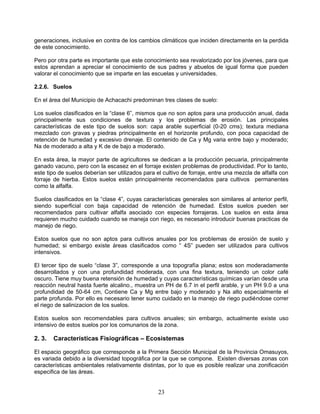 generaciones, inclusive en contra de los cambios climáticos que inciden directamente en la perdida
de este conocimiento.

Pero por otra parte es importante que este conocimiento sea revalorizado por los jóvenes, para que
estos aprendan a apreciar el conocimiento de sus padres y abuelos de igual forma que pueden
valorar el conocimiento que se imparte en las escuelas y universidades.

2.2.6. Suelos

En el área del Municipio de Achacachi predominan tres clases de suelo:

Los suelos clasificados en la “clase 6”, mismos que no son aptos para una producción anual, dada
principalmente sus condiciones de textura y los problemas de erosión. Las principales
características de este tipo de suelos son: capa arable superficial (0-20 cms); textura mediana
mezclado con gravas y piedras principalmente en el horizonte profundo, con poca capacidad de
retención de humedad y excesivo drenaje. El contenido de Ca y Mg varia entre bajo y moderado;
Na de moderado a alta y K de de bajo a moderado.

En esta área, la mayor parte de agricultores se dedican a la producción pecuaria, principalmente
ganado vacuno, pero con la escasez en el forraje existen problemas de productividad. Por lo tanto,
este tipo de suelos deberían ser utilizados para el cultivo de forraje, entre una mezcla de alfalfa con
forraje de hierba. Estos suelos están principalmente recomendados para cultivos permanentes
como la alfalfa.

Suelos clasificados en la “clase 4”, cuyas características generales son similares al anterior perfil,
siendo superficial con baja capacidad de retención de humedad. Estos suelos pueden ser
recomendados para cultivar alfalfa asociado con especies forrajeras. Los suelos en esta área
requieren mucho cuidado cuando se maneja con riego, es necesario introducir buenas practicas de
manejo de riego.

Estos suelos que no son aptos para cultivos anuales por los problemas de erosión de suelo y
humedad; si embargo existe áreas clasificados como “ 4S” pueden ser utilizados para cultivos
intensivos.

El tercer tipo de suelo “clase 3”, corresponde a una topografía plana; estos son moderadamente
desarrollados y con una profundidad moderada, con una fina textura, teniendo un color café
oscuro. Tiene muy buena retensión de humedad y cuyas características químicas varían desde una
reacción neutral hasta fuerte alcalino., muestra un PH de 6.7 in el perfil arable, y un PH 9.0 a una
profundidad de 50-64 cm, Contiene Ca y Mg entre bajo y moderado y Na alto especialmente el
parte profunda. Por ello es necesario tener sumo cuidado en la manejo de riego pudiéndose correr
el riego de salinizacion de los suelos.

Estos suelos son recomendables para cultivos anuales; sin embargo, actualmente existe uso
intensivo de estos suelos por los comunarios de la zona.

2. 3.   Características Fisiográficas – Ecosistemas

El espacio geográfico que corresponde a la Primera Sección Municipal de la Provincia Omasuyos,
es variada debido a la diversidad topográfica por la que se compone. Existen diversas zonas con
características ambientales relativamente distintas, por lo que es posible realizar una zonificación
especifica de las áreas.


                                                  23
 