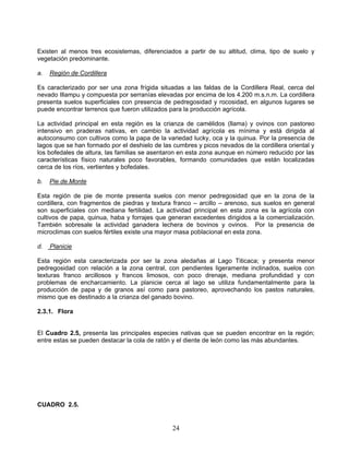 Existen al menos tres ecosistemas, diferenciados a partir de su altitud, clima, tipo de suelo y
vegetación predominante.

a.   Región de Cordillera

Es caracterizado por ser una zona frígida situadas a las faldas de la Cordillera Real, cerca del
nevado Illampu y compuesta por serranías elevadas por encima de los 4.200 m.s.n.m. La cordillera
presenta suelos superficiales con presencia de pedregosidad y rocosidad, en algunos lugares se
puede encontrar terrenos que fueron utilizados para la producción agrícola.

La actividad principal en esta región es la crianza de camélidos (llama) y ovinos con pastoreo
intensivo en praderas nativas, en cambio la actividad agrícola es mínima y está dirigida al
autoconsumo con cultivos como la papa de la variedad lucky, oca y la quinua. Por la presencia de
lagos que se han formado por el deshielo de las cumbres y picos nevados de la cordillera oriental y
los bofedales de altura, las familias se asentaron en esta zona aunque en número reducido por las
características físico naturales poco favorables, formando comunidades que están localizadas
cerca de los ríos, vertientes y bofedales.

b.   Pie de Monte

Esta región de pie de monte presenta suelos con menor pedregosidad que en la zona de la
cordillera, con fragmentos de piedras y textura franco – arcillo – arenoso, sus suelos en general
son superficiales con mediana fertilidad. La actividad principal en esta zona es la agrícola con
cultivos de papa, quinua, haba y forrajes que generan excedentes dirigidos a la comercialización.
También sobresale la actividad ganadera lechera de bovinos y ovinos. Por la presencia de
microclimas con suelos fértiles existe una mayor masa poblacional en esta zona.

d.   Planicie

Esta región esta caracterizada por ser la zona aledañas al Lago Titicaca; y presenta menor
pedregosidad con relación a la zona central, con pendientes ligeramente inclinados, suelos con
texturas franco arcillosos y francos limosos, con poco drenaje, mediana profundidad y con
problemas de encharcamiento. La planicie cerca al lago se utiliza fundamentalmente para la
producción de papa y de granos así como para pastoreo, aprovechando los pastos naturales,
mismo que es destinado a la crianza del ganado bovino.

2.3.1. Flora


El Cuadro 2.5, presenta las principales especies nativas que se pueden encontrar en la región;
entre estas se pueden destacar la cola de ratón y el diente de león como las más abundantes.




CUADRO 2.5.


                                                24
 