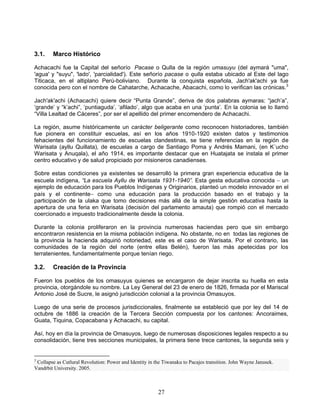 3.1.    Marco Histórico

Achacachi fue la Capital del señorío Pacase o Qulla de la región umasuyu (del aymará "uma",
'agua' y "suyu", 'lado', 'parcialidad'). Este señorío pacase o qulla estaba ubicado al Este del lago
Titicaca, en el altiplano Perú-boliviano. Durante la conquista española, Jach'ak'achi ya fue
conocida pero con el nombre de Cahatarche, Achacache, Abacachi, como lo verifican las crónicas.3

Jach'ak'achi (Achacachi) quiere decir “Punta Grande”, deriva de dos palabras aymaras: “jach‟a”,
„grande‟ y “k‟achi”, „puntiaguda‟, „afilado‟, algo que acaba en una „punta‟. En la colonia se lo llamó
“Villa Lealtad de Cáceres”, por ser el apellido del primer encomendero de Achacachi.

La región, asume históricamente un carácter beligerante como reconocen historiadores, también
fue pionera en constituir escuelas, así en los años 1910-1920 existen datos y testimonios
fehacientes del funcionamiento de escuelas clandestinas, se tiene referencias en la región de
Warisata (ayllu Quillata), de escuelas a cargo de Santiago Poma y Andrés Mamani, (en K´ucho
Warisata y Anuqala), el año 1914, es importante destacar que en Huatajata se instala el primer
centro educativo y de salud propiciado por misioneros canadienses.

Sobre estas condiciones ya existentes se desarrolló la primera gran experiencia educativa de la
escuela indígena, “La escuela Ayllu de Warisata 1931-1940”. Esta gesta educativa conocida  un
ejemplo de educación para los Pueblos Indígenas y Originarios, planteó un modelo innovador en el
país y el continente como una educación para la producción basado en el trabajo y la
participación de la ulaka que tomo decisiones más allá de la simple gestión educativa hasta la
apertura de una feria en Warisata (decisión del parlamento amauta) que rompió con el mercado
coercionado e impuesto tradicionalmente desde la colonia.

Durante la colonia proliferaron en la provincia numerosas haciendas pero que sin embargo
encontraron resistencia en la misma población indígena. No obstante, no en todas las regiones de
la provincia la hacienda adquirió notoriedad, este es el caso de Warisata. Por el contrario, las
comunidades de la región del norte (entre ellas Belén), fueron las más apetecidas por los
terratenientes, fundamentalmente porque tenían riego.

3.2.    Creación de la Provincia

Fueron los pueblos de los omasuyus quienes se encargaron de dejar inscrita su huella en esta
provincia, otorgándole su nombre. La Ley General del 23 de enero de 1826, firmada por el Mariscal
Antonio José de Sucre, le asignó jurisdicción colonial a la provincia Omasuyos.

Luego de una serie de procesos jurisdiccionales, finalmente se estableció que por ley del 14 de
octubre de 1886 la creación de la Tercera Sección compuesta por los cantones: Ancoraimes,
Guata, Tiquina, Copacabana y Achacachi, su capital.

Así, hoy en día la provincia de Omasuyos, luego de numerosas disposiciones legales respecto a su
consolidación, tiene tres secciones municipales, la primera tiene trece cantones, la segunda seis y


3
 Collapse as Cutlural Revolution: Power and Identity in the Tiwanaku to Pacajes transition. John Wayne Janusek.
Vandrbit University. 2005.



                                                         27
 