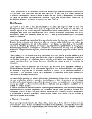 La tasa promedio anual de crecimiento poblacional del Municipio de Achacachi entre los años 1992
– 2001 fue de 1,73% y de 0.93% entre los años 2001-2007; es decir, que en la primera sección de
la provincia de Omasuyus cada año desde el censo del 2001 se ha incrementado 0.93 personas
por cada 100 personas. De mantenerse constante dicha tasa de crecimiento poblacional, el
Municipio de Achacachi duplicaría su población en unos 70 años.

3.3.3. Migración

De acuerdo al censo 2001 la tasa de inmigración es 36, la tasa de emigración 404, y la tasa neta
de migración -368, la muestra indica que hay migraciones desde los cinco años de edad, sin
embargo a partir de los 10 años hay una fuerte reducción de la población tanto en hombres como
en mujeres, este hecho tiene directa relación con la cantidad de alumnos matriculados, otro grupo
que muestra fuerte flujo migratorio es de los 25 a 30 años y estrechamente ligado a la mayor
migración masculina.

La movilidad geográfica y espacial del área, permite diferenciar dos tipos de migración: migración
definitiva (esto no implica que algunos de ellos no regresen cada cierto tiempo de visita a su
comunidad, principalmente en las fiestas locales y en épocas de cosecha), y (ii) migración
temporal o estacional que consiste en viajes de algunos familiares generalmente a trabajar, por
determinados períodos de tiempo (desde una semana a varios meses del año), pero que además
de retornar siempre al medio originario, continúan fundamentalmente apegados al cultivo de sus
parcelas.

La migración no es un fenómeno reciente, el sistema de control vertical de pisos ecológicos y el
manejo paralelo de varios ciclos y pisos fueron las primeras experiencias de migración en el área.
Las familias empezaron a trasladarse durante periodos prolongados que duraban semanas o
meses, especialmente en las épocas de menor intensidad de trabajo, y para el intercambio de
productos.

Estos procesos han sido diferentes en el transcurso del desarrollo de las sociedades andinas, y
han tenido efectos distintos en las comunidades agrarias en cada momento histórico. Por ejemplo,
actualmente la migración es un fenómeno individual o familiar, no un fenómeno colectivo o
comunitario. Es un fenómeno que se ha incrementado notablemente en el último decenio con
características y propósitos diferentes.

Las causa de la migración, no sólo son atribuibles a factores económicos, como la insuficiencia de
ingresos sino también a factores subjetivos o psicológicos, es decir, al cambio de las estructuras
mentales en las personas que emigran. Por ejemplo, en muchas comunidades los emigrantes de la
tercera generación son fundamentalmente jóvenes solteros (as), que aspiran a quedarse en la
ciudad con empleo estable.
Si bien es evidente que el minifundio es un problema generalizado en las comunidades de la región
y tiende acentuarse, quienes emigran no son únicamente los que tienen problemas de tierra, sino
también los que aún teniendo suficiente cantidad de tierras abandonan la comunidad. Por lo tanto
el problema de la tierra no es el factor preponderante, existen otras causas que son múltiples y
varia de generación a generación.

a. Migrantes Temporales

Tanto los emigrantes temporales de orillas del lago como los de "tierra adentro" indican motivos
familiares como causa de esta movilidad temporal de la fuerza de trabajo. Alrededor de un tercio de
la población campesina que emigra lo hace para comercializar, es decir para comprar o vender.


                                                29
 