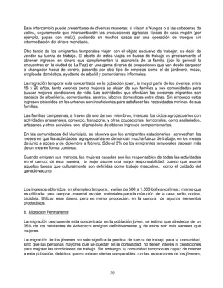 Este intercambio puede presentarse de diversas maneras: si viajan a Yungas o a las cabeceras de
valles, seguramente que intercambiarán las producciones agrícolas típicas de cada región (por
ejemplo, papas con maíz), pudiendo en muchos casos ser una operación de trueque sin
intermediación del dinero monetario.

Otro tercio de los emigrantes temporales viajan con el objeto exclusivo de trabajar, es decir de
vender su fuerza de trabajo. El objeto de estos viajes en busca de trabajo es precisamente el
obtener ingresos en dinero que complementen la economía de la familia (por lo general lo
encuentran en la ciudad de La Paz) en una gama diversa de ocupaciones que van desde cargador
o changador hasta de obrero, pasando por otro tipo de empleos como el de jardinero, mozo,
empleada doméstica, ayudante de albañil y comerciantes informales.

La migración temporal esta concentrada en la población joven, la mayor parte de los jóvenes, entre
15 y 20 años, tanto varones como mujeres se alejan de sus familias y sus comunidades para
buscar mejores condiciones de vida. Las actividades que efectúan las personas migrantes son
trabajos de albañilería, comerciantes, sastres, labores domesticas entre otras. Sin embargo estos
ingresos obtenidos en los urbanos son insuficientes para satisfacer las necesidades mininas de sus
familias.

Las familias campesinas, a través de uno de sus miembros, intercala los ciclos agropecuarios con
actividades artesanales, comercio, transporte, y otras ocupaciones temporales, como asalariados,
artesanos y otros servicios, con el propósito de obtener ingresos complementarios.

En las comunidades del Municipio, se observa que los emigrantes estacionarios aprovechan los
meses en que las actividades agropecuarias no demandan mucha fuerza de trabajo, en los meses
de junio a agosto y de diciembre a febrero. Sólo el 3% de los emigrantes temporales trabajan más
de un mes en forma continua.

Cuando emigran sus maridos, las mujeres casadas son las responsables de todas las actividades
en el campo; de esta manera, la mujer asume una mayor responsabilidad, puesto que asume
aquellas tareas que culturalmente son definidas como trabajo masculino, como el cuidado del
ganado vacuno.



Los ingresos obtenidos en el empleo temporal, varían de 500 a 1.000 bolivianos/mes.; mismo que
es utilizado para comprar, material escolar, materiales para la refacción de la casa, radio, cocina,
bicicleta. Utilizan este dinero, pero en menor proporción, en la compra de algunos elementos
productivos.

b. Migración Permanente

La migración permanente esta concentrada en la población joven, se estima que alrededor de un
36% de los habitantes de Achacachi emigran definitivamente, y de estos son más varones que
mujeres.

La migración de los jóvenes no sólo significa la pérdida de fuerza de trabajo para la comunidad,
sino que las personas mayores que se quedan en la comunidad, no tienen interés ni condiciones
para mejorar las condiciones de trabajo. Sin embargo, la comunidad tampoco es capaz de retener
a esta población, debido a que no existen ofertas comparables con las aspiraciones de los jóvenes,



                                                30
 